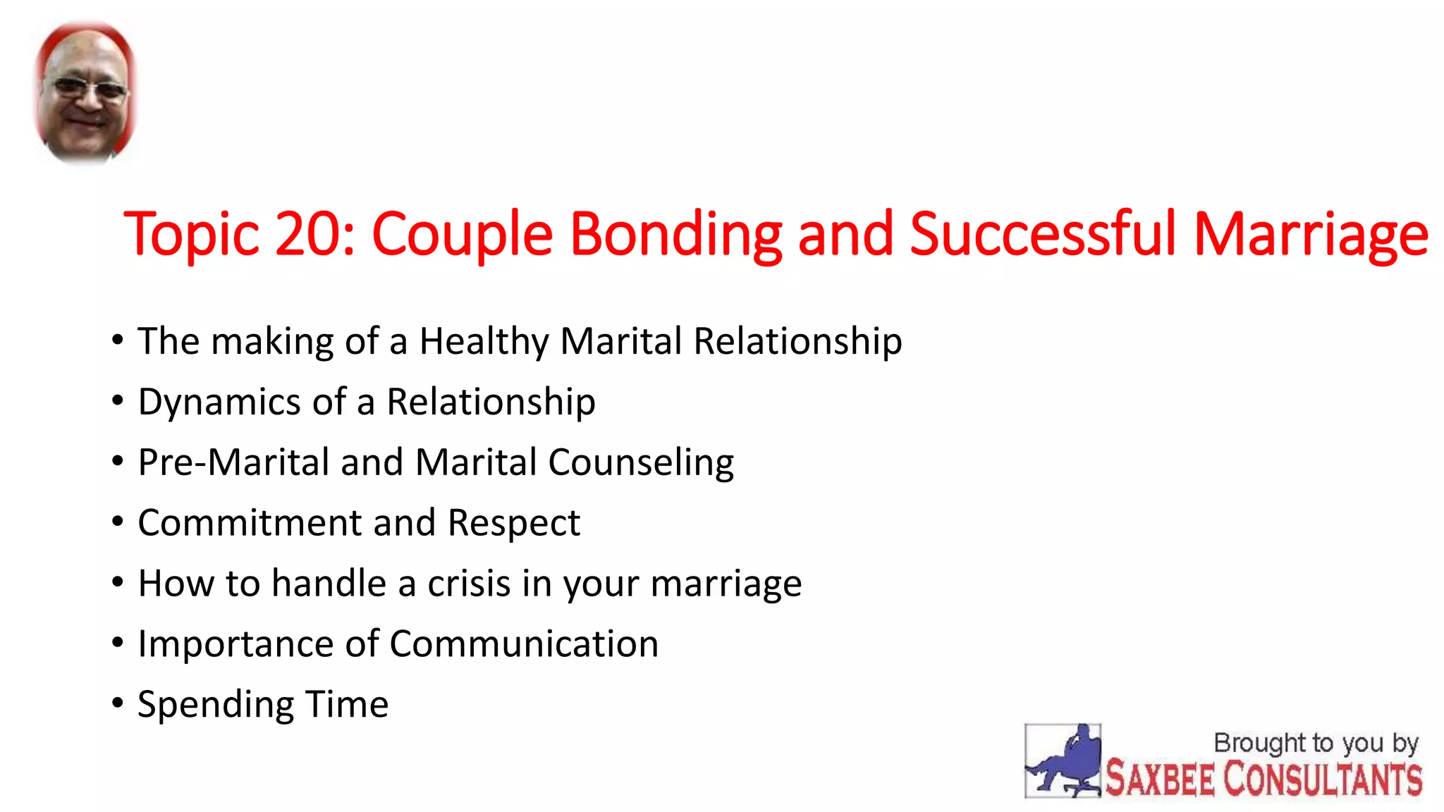 Topic 20: Couple Bonding and Successful Marriage 
• The making of a Healthy Marital Relationship 
• Dynamics of a Relationship 
• Pre-Marital and Marital Counseling 
• Commitment and Respect 
• How to handle a crisis in your marriage 
• Importance of Communication 
• Spending Time 
 