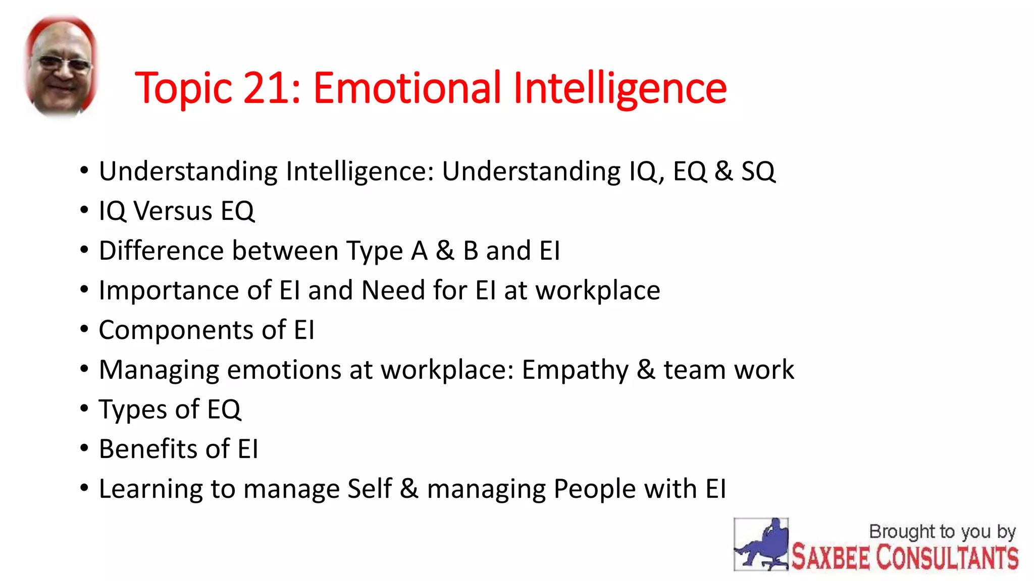 Topic 21: Emotional Intelligence 
• Understanding Intelligence: Understanding IQ, EQ & SQ 
• IQ Versus EQ 
• Difference between Type A & B and EI 
• Importance of EI and Need for EI at workplace 
• Components of EI 
• Managing emotions at workplace: Empathy & team work 
• Types of EQ 
• Benefits of EI 
• Learning to manage Self & managing People with EI 
 