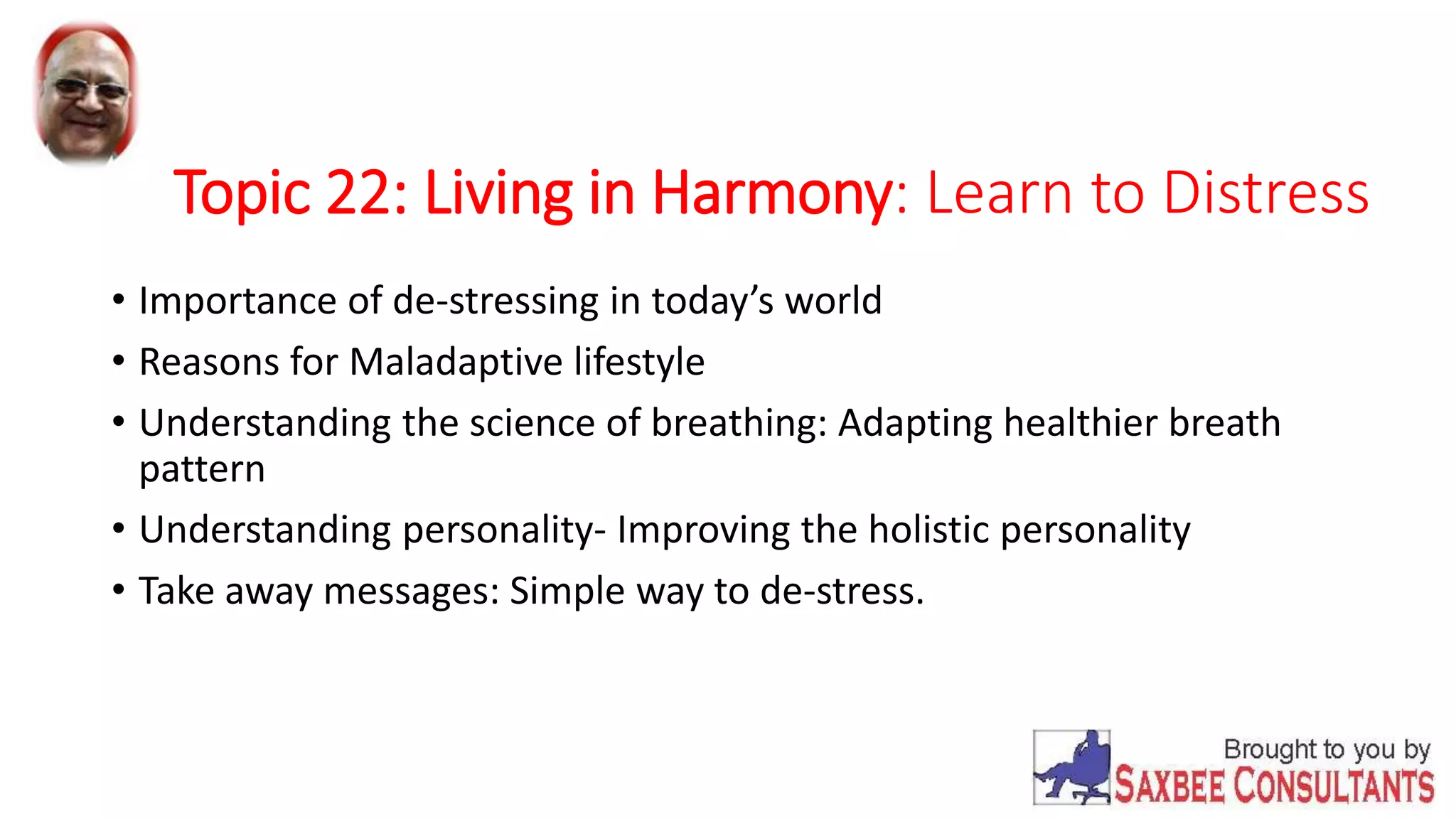 Topic 22: Living in Harmony: Learn to Distress 
• Importance of de-stressing in today’s world 
• Reasons for Maladaptive lifestyle 
• Understanding the science of breathing: Adapting healthier breath 
pattern 
• Understanding personality- Improving the holistic personality 
• Take away messages: Simple way to de-stress. 
 