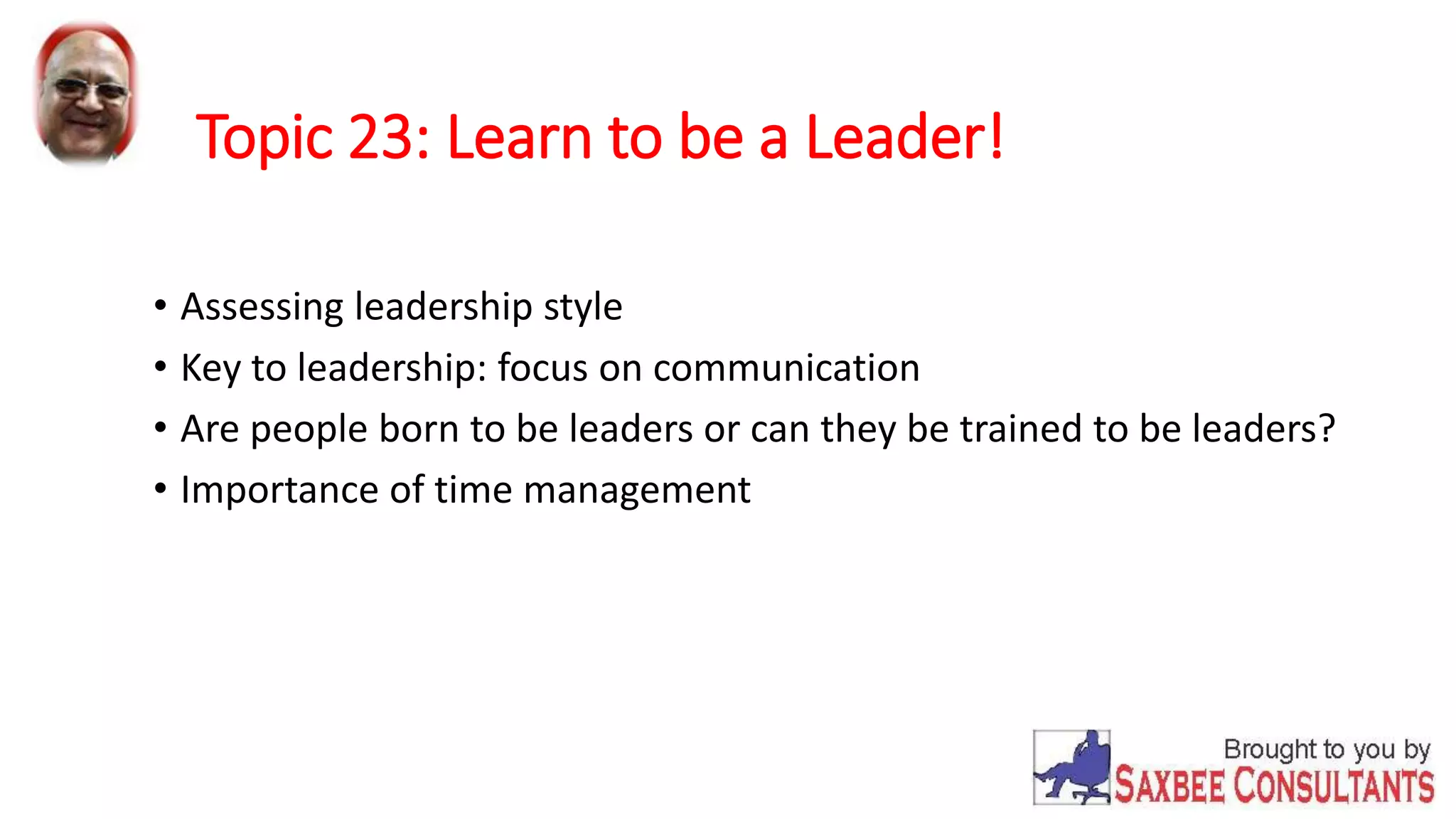 Topic 23: Learn to be a Leader! 
• Assessing leadership style 
• Key to leadership: focus on communication 
• Are people born to be leaders or can they be trained to be leaders? 
• Importance of time management 
 