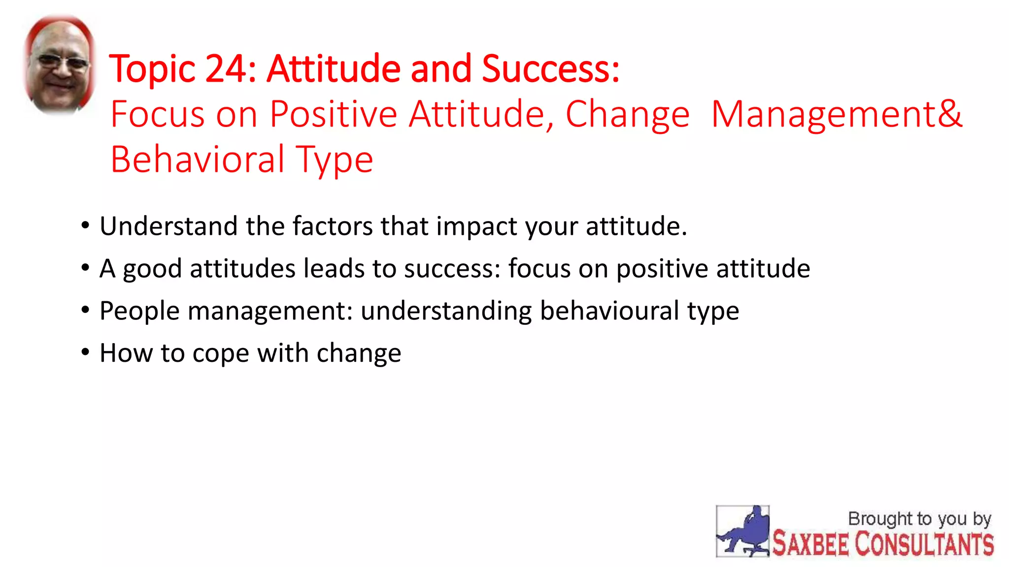 Topic 24: Attitude and Success: 
Focus on Positive Attitude, Change Management& 
Behavioral Type 
• Understand the factors that impact your attitude. 
• A good attitudes leads to success: focus on positive attitude 
• People management: understanding behavioural type 
• How to cope with change 
 