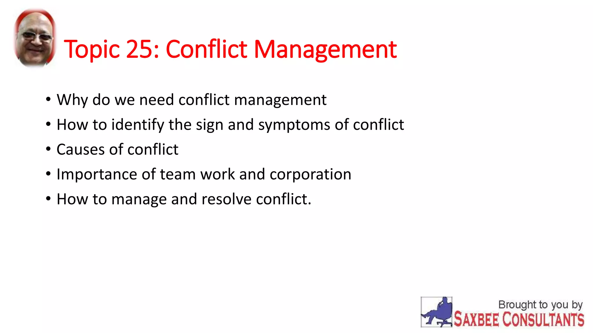 Topic 25: Conflict Management 
• Why do we need conflict management 
• How to identify the sign and symptoms of conflict 
• Causes of conflict 
• Importance of team work and corporation 
• How to manage and resolve conflict. 
 