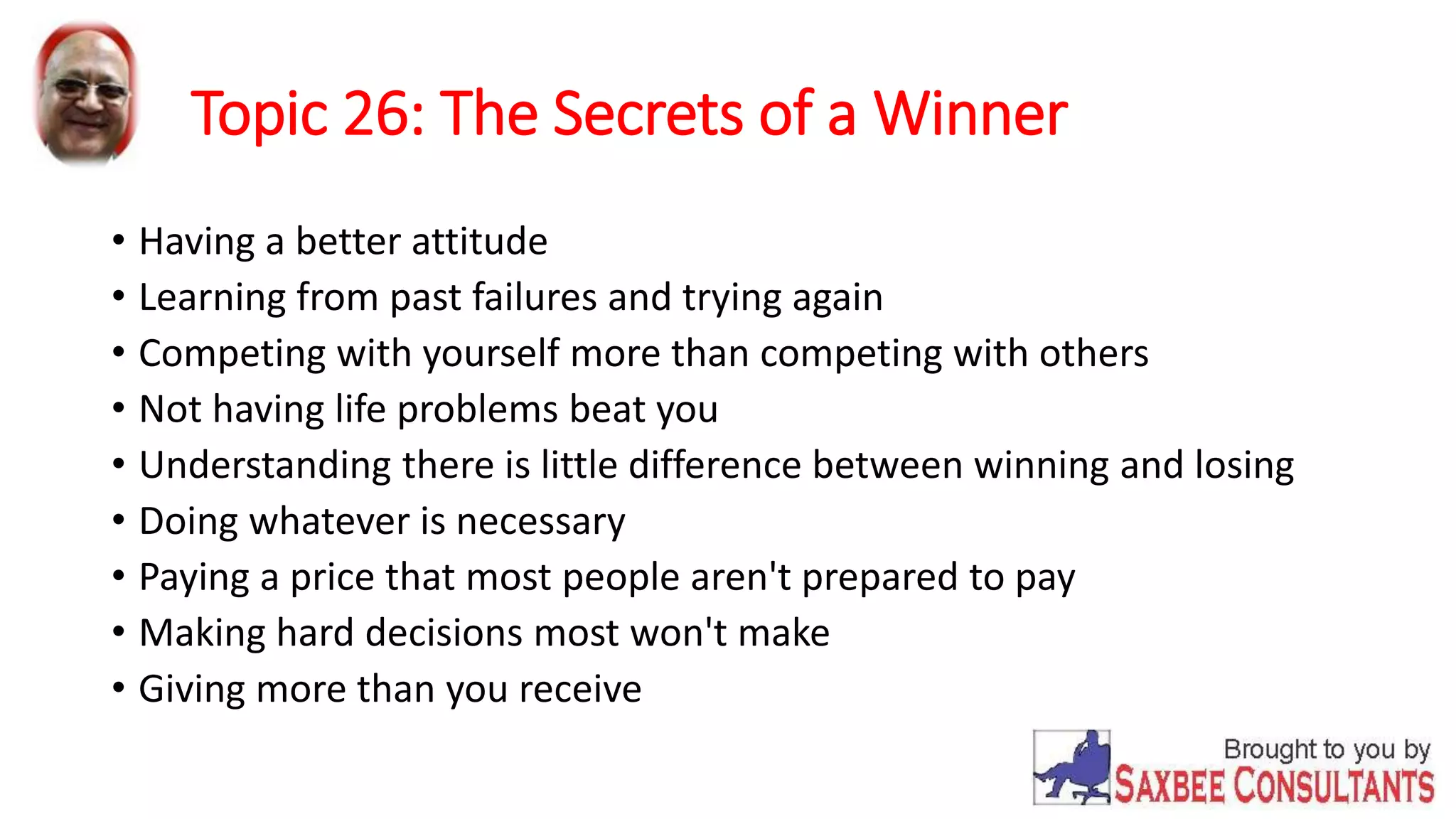 Topic 26: The Secrets of a Winner 
• Having a better attitude 
• Learning from past failures and trying again 
• Competing with yourself more than competing with others 
• Not having life problems beat you 
• Understanding there is little difference between winning and losing 
• Doing whatever is necessary 
• Paying a price that most people aren't prepared to pay 
• Making hard decisions most won't make 
• Giving more than you receive 
 