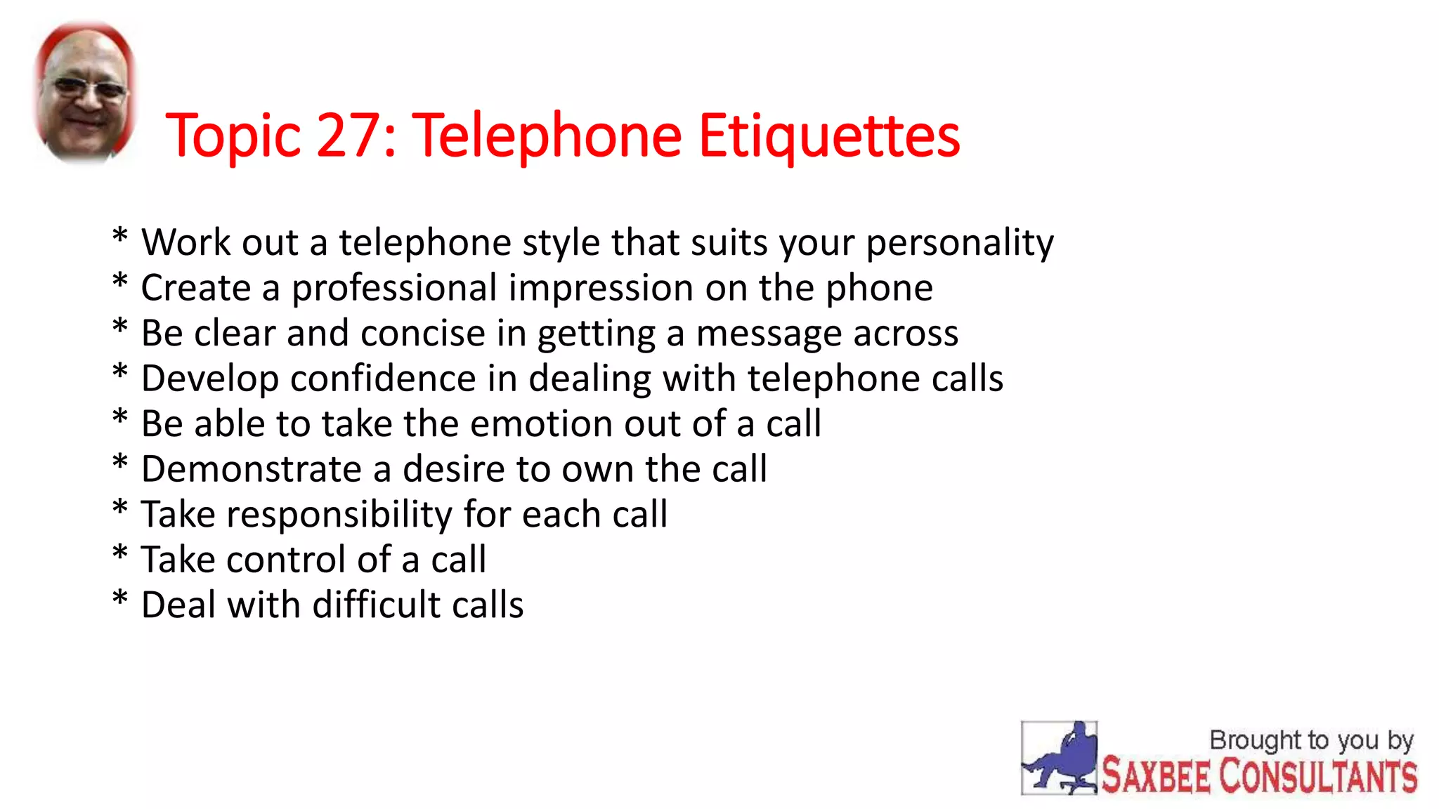 Topic 27: Telephone Etiquettes 
* Work out a telephone style that suits your personality 
* Create a professional impression on the phone 
* Be clear and concise in getting a message across 
* Develop confidence in dealing with telephone calls 
* Be able to take the emotion out of a call 
* Demonstrate a desire to own the call 
* Take responsibility for each call 
* Take control of a call 
* Deal with difficult calls 
 