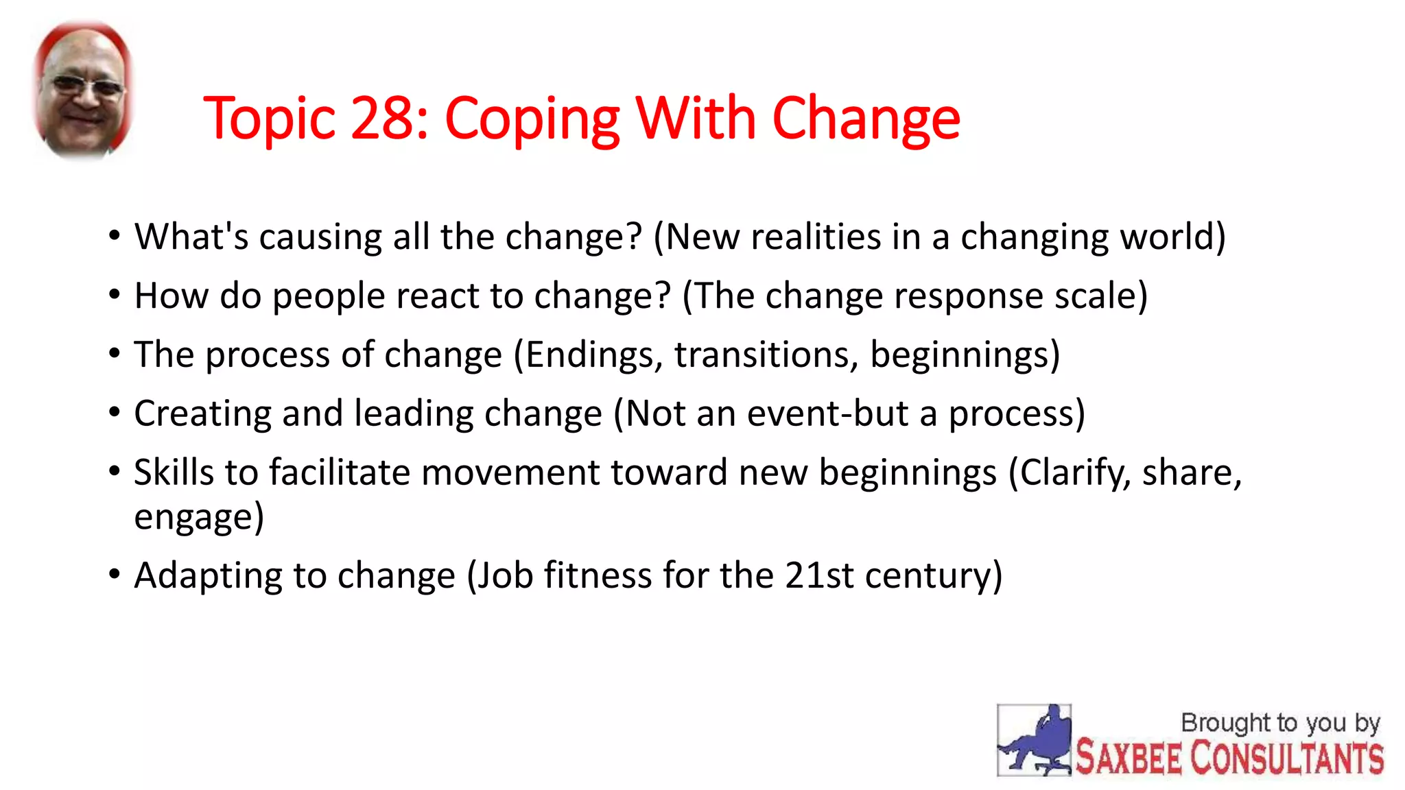 Topic 28: Coping With Change 
• What's causing all the change? (New realities in a changing world) 
• How do people react to change? (The change response scale) 
• The process of change (Endings, transitions, beginnings) 
• Creating and leading change (Not an event-but a process) 
• Skills to facilitate movement toward new beginnings (Clarify, share, 
engage) 
• Adapting to change (Job fitness for the 21st century) 
 