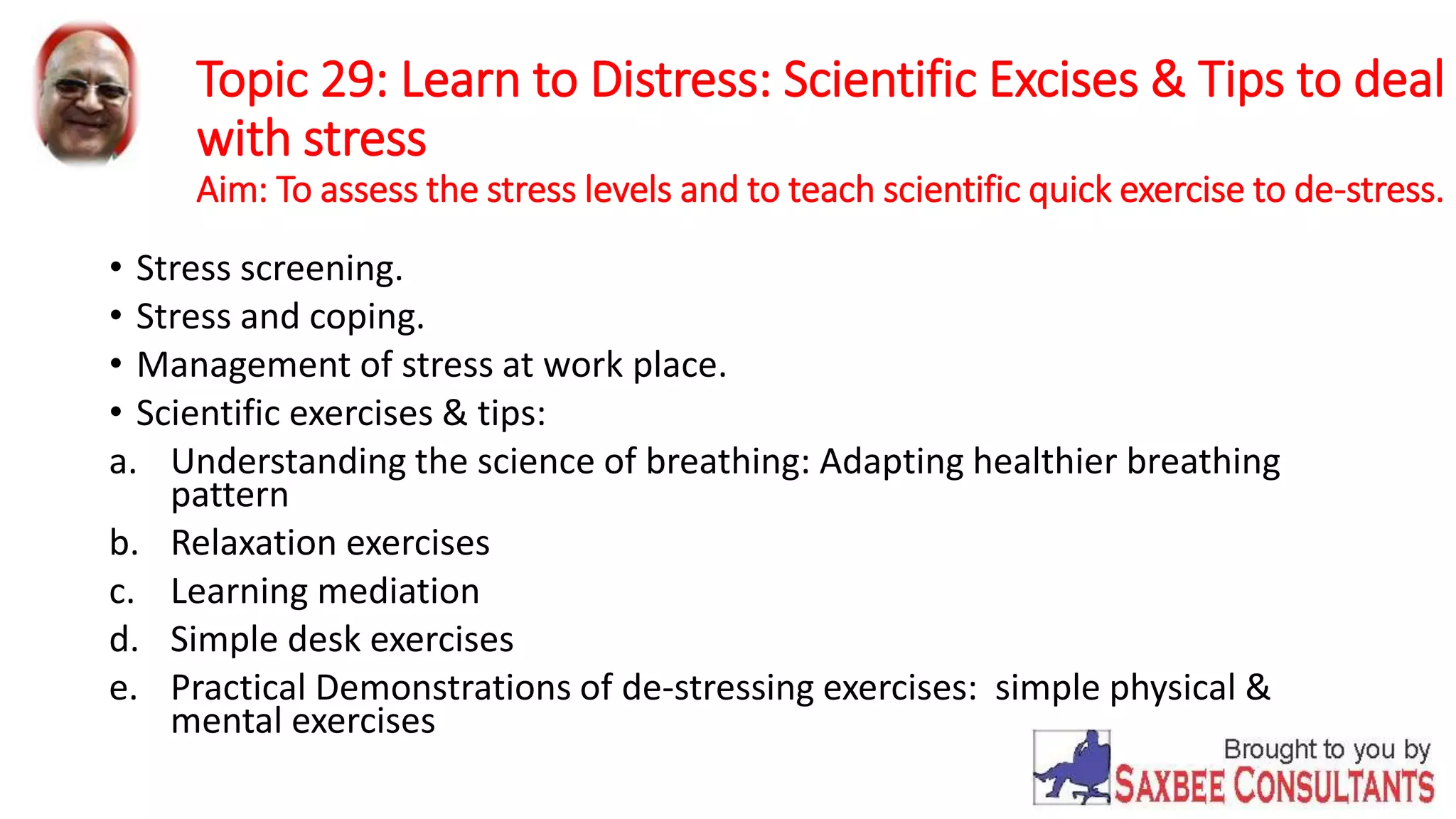 Topic 29: Learn to Distress: Scientific Excises & Tips to deal 
with stress 
Aim: To assess the stress levels and to teach scientific quick exercise to de-stress. 
• Stress screening. 
• Stress and coping. 
• Management of stress at work place. 
• Scientific exercises & tips: 
a. Understanding the science of breathing: Adapting healthier breathing 
pattern 
b. Relaxation exercises 
c. Learning mediation 
d. Simple desk exercises 
e. Practical Demonstrations of de-stressing exercises: simple physical & 
mental exercises 
 