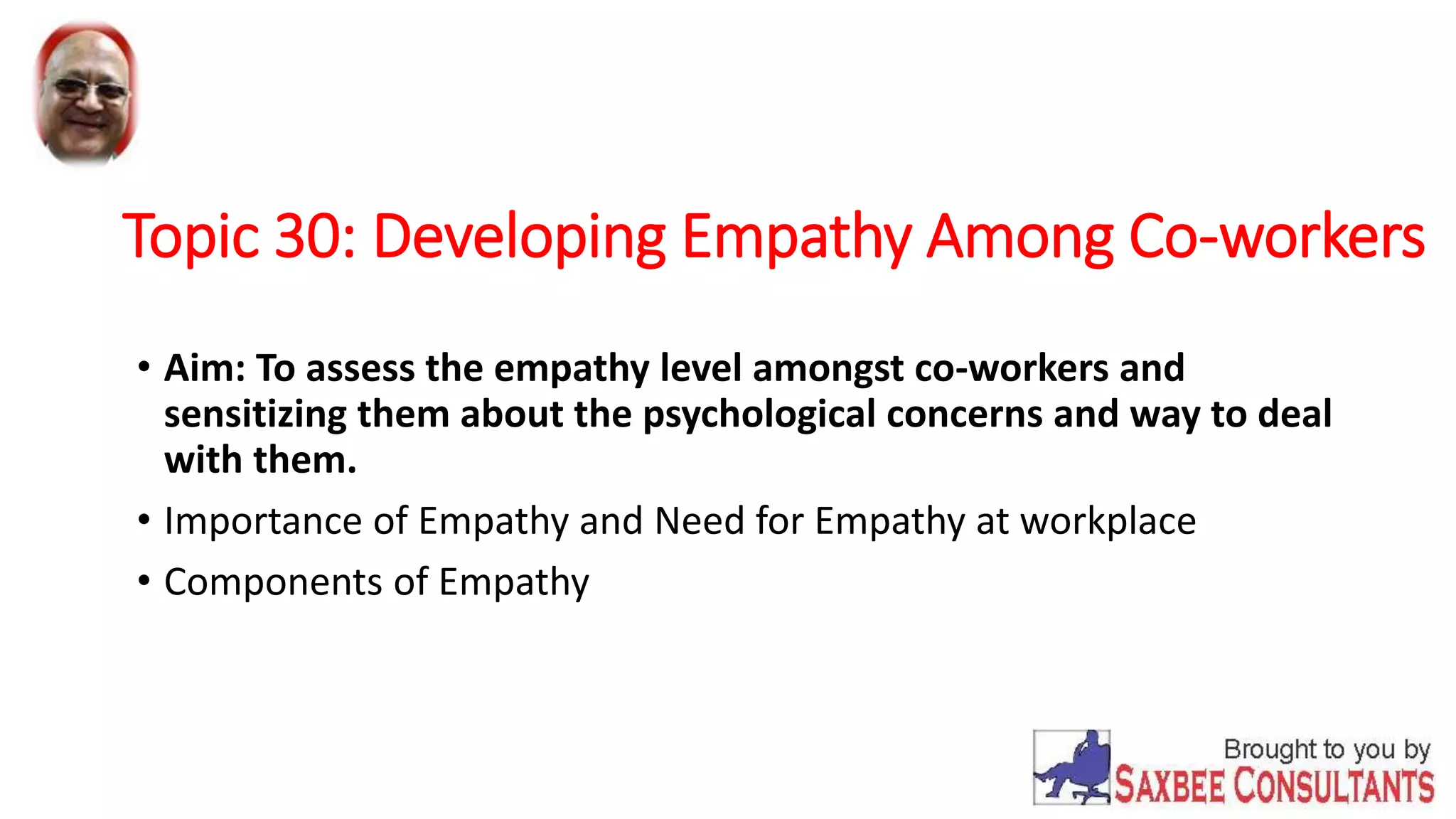 Topic 30: Developing Empathy Among Co-workers 
• Aim: To assess the empathy level amongst co-workers and 
sensitizing them about the psychological concerns and way to deal 
with them. 
• Importance of Empathy and Need for Empathy at workplace 
• Components of Empathy 
 