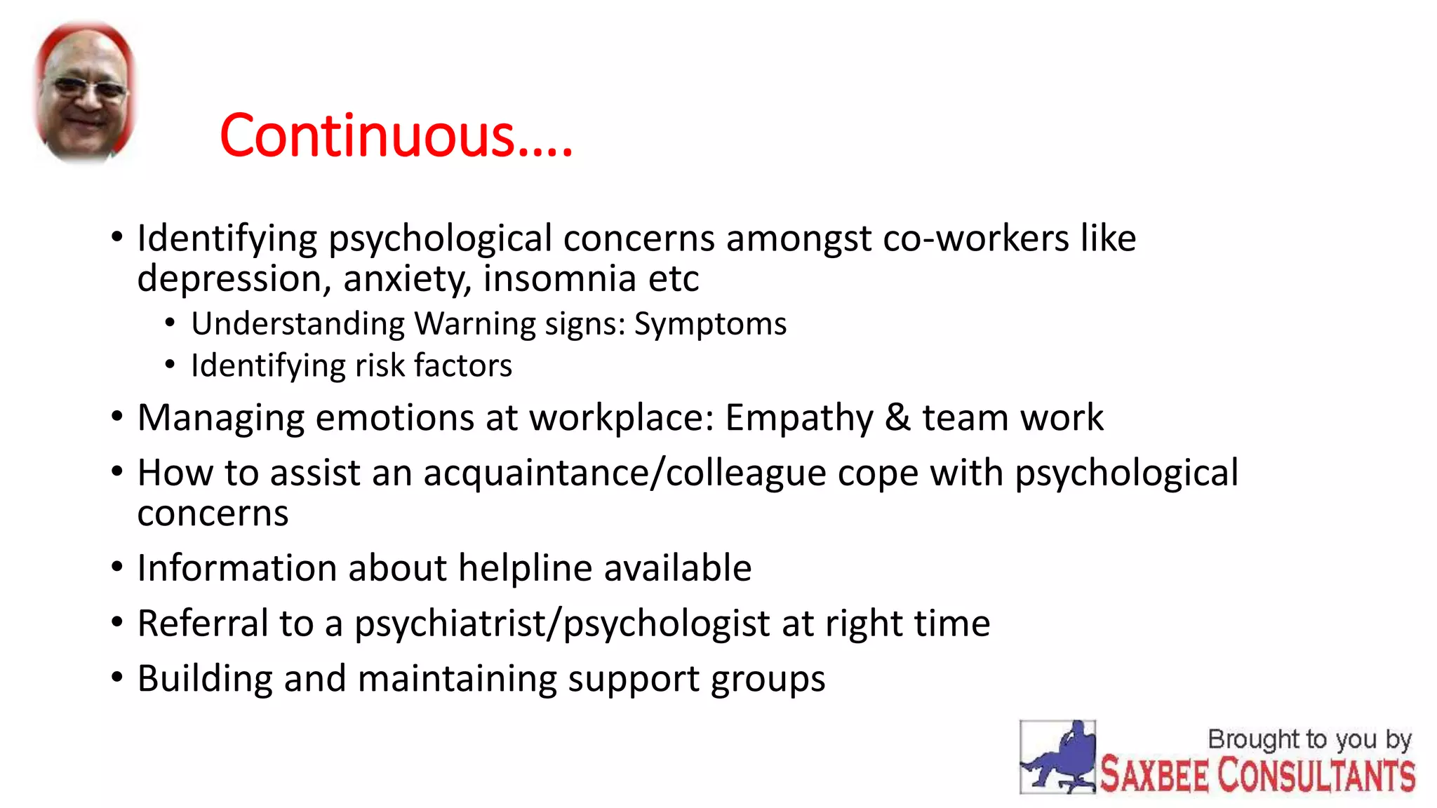 Continuous…. 
• Identifying psychological concerns amongst co-workers like 
depression, anxiety, insomnia etc 
• Understanding Warning signs: Symptoms 
• Identifying risk factors 
• Managing emotions at workplace: Empathy & team work 
• How to assist an acquaintance/colleague cope with psychological 
concerns 
• Information about helpline available 
• Referral to a psychiatrist/psychologist at right time 
• Building and maintaining support groups 
 
