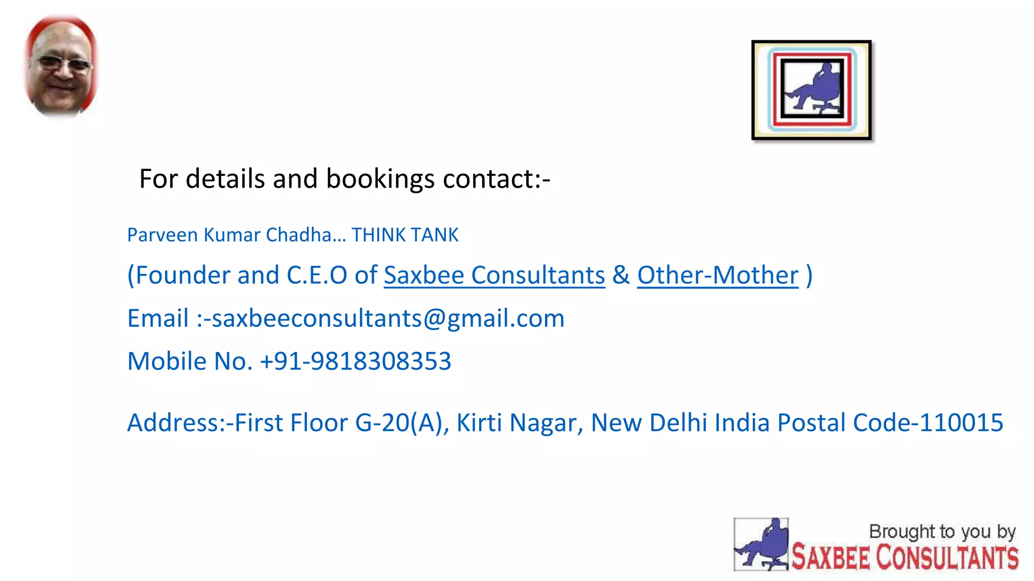 For details and bookings contact:- 
Parveen Kumar Chadha… THINK TANK 
(Founder and C.E.O of Saxbee Consultants & Other-Mother ) 
Email :-saxbeeconsultants@gmail.com 
Mobile No. +91-9818308353 
Address:-First Floor G-20(A), Kirti Nagar, New Delhi India Postal Code-110015 
 
