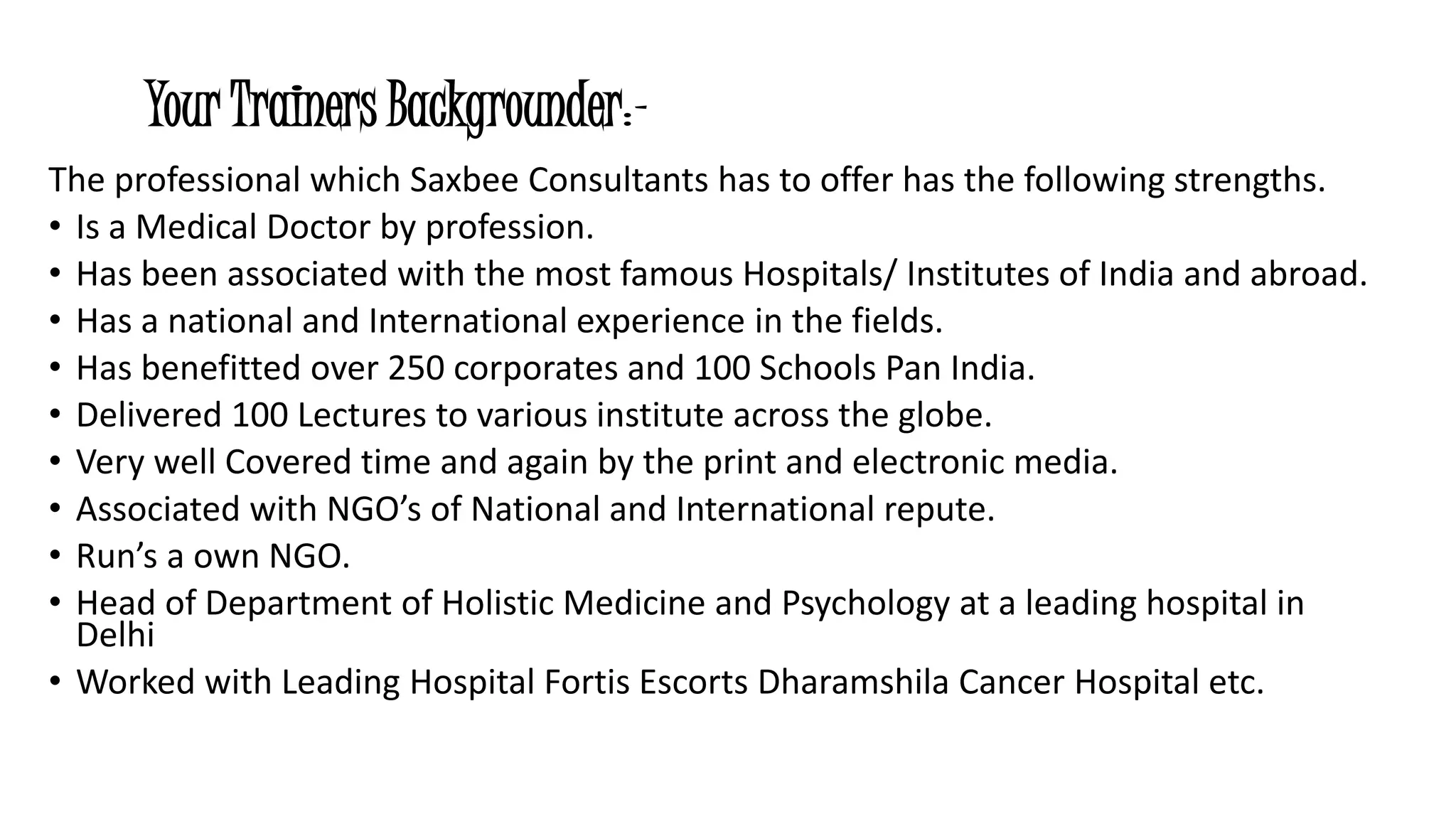 Your Trainers Backgrounder:- 
The professional which Saxbee Consultants has to offer has the following strengths. 
• Is a Medical Doctor by profession. 
• Has been associated with the most famous Hospitals/ Institutes of India and abroad. 
• Has a national and International experience in the fields. 
• Has benefitted over 250 corporates and 100 Schools Pan India. 
• Delivered 100 Lectures to various institute across the globe. 
• Very well Covered time and again by the print and electronic media. 
• Associated with NGO’s of National and International repute. 
• Run’s a own NGO. 
• Head of Department of Holistic Medicine and Psychology at a leading hospital in 
Delhi 
• Worked with Leading Hospital Fortis Escorts Dharamshila Cancer Hospital etc. 
 