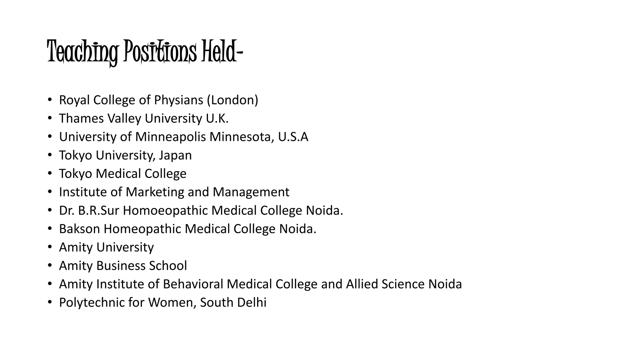 Teaching Positions Held- 
• Royal College of Physians (London) 
• Thames Valley University U.K. 
• University of Minneapolis Minnesota, U.S.A 
• Tokyo University, Japan 
• Tokyo Medical College 
• Institute of Marketing and Management 
• Dr. B.R.Sur Homoeopathic Medical College Noida. 
• Bakson Homeopathic Medical College Noida. 
• Amity University 
• Amity Business School 
• Amity Institute of Behavioral Medical College and Allied Science Noida 
• Polytechnic for Women, South Delhi 
 