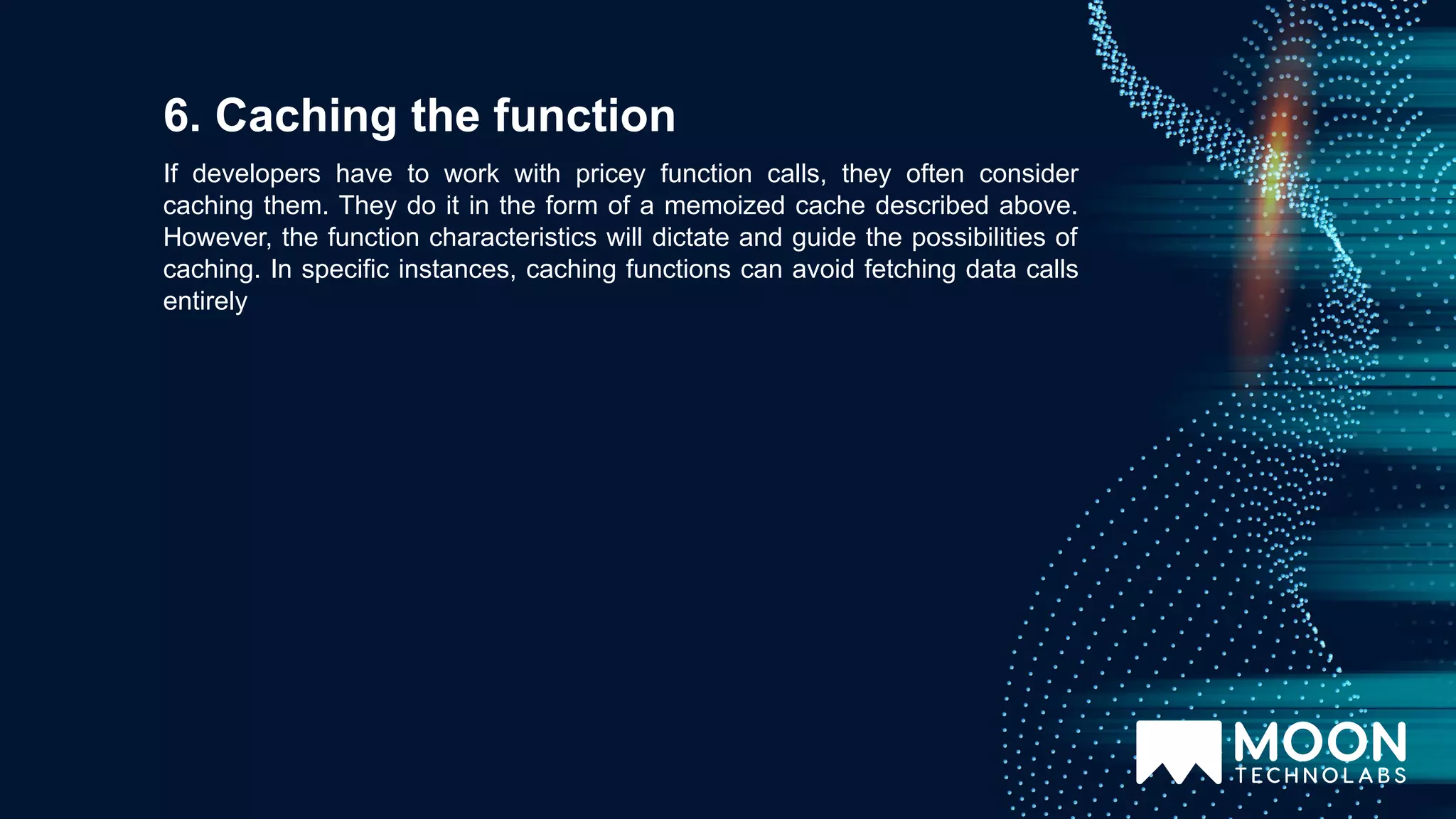If developers have to work with pricey function calls, they often consider caching them. They do it in the form of a memoized cache described above. However, the function characteristics will dictate and guide the possibilities of caching. In specific instances, caching functions can avoid fetching data calls entirely 6. Caching the function 