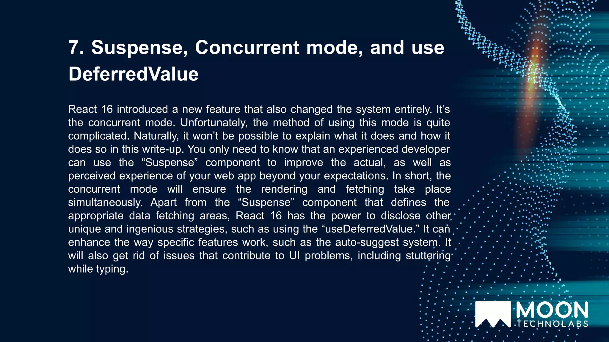 React 16 introduced a new feature that also changed the system entirely. It’s the concurrent mode. Unfortunately, the method of using this mode is quite complicated. Naturally, it won’t be possible to explain what it does and how it does so in this write-up. You only need to know that an experienced developer can use the “Suspense” component to improve the actual, as well as perceived experience of your web app beyond your expectations. In short, the concurrent mode will ensure the rendering and fetching take place simultaneously. Apart from the “Suspense” component that defines the appropriate data fetching areas, React 16 has the power to disclose other unique and ingenious strategies, such as using the “useDeferredValue.” It can enhance the way specific features work, such as the auto-suggest system. It will also get rid of issues that contribute to UI problems, including stuttering while typing. 7. Suspense, Concurrent mode, and use DeferredValue 