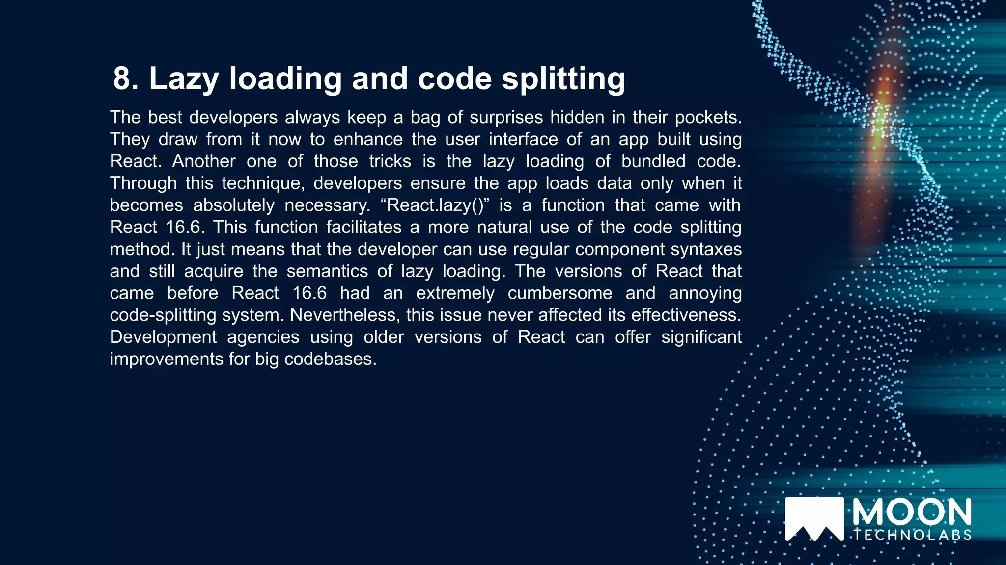 The best developers always keep a bag of surprises hidden in their pockets. They draw from it now to enhance the user interface of an app built using React. Another one of those tricks is the lazy loading of bundled code. Through this technique, developers ensure the app loads data only when it becomes absolutely necessary. “React.lazy()” is a function that came with React 16.6. This function facilitates a more natural use of the code splitting method. It just means that the developer can use regular component syntaxes and still acquire the semantics of lazy loading. The versions of React that came before React 16.6 had an extremely cumbersome and annoying code-splitting system. Nevertheless, this issue never affected its effectiveness. Development agencies using older versions of React can offer significant improvements for big codebases. 8. Lazy loading and code splitting 