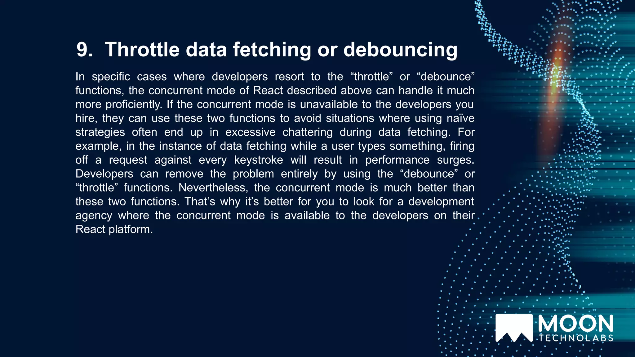 In specific cases where developers resort to the “throttle” or “debounce” functions, the concurrent mode of React described above can handle it much more proficiently. If the concurrent mode is unavailable to the developers you hire, they can use these two functions to avoid situations where using naïve strategies often end up in excessive chattering during data fetching. For example, in the instance of data fetching while a user types something, firing off a request against every keystroke will result in performance surges. Developers can remove the problem entirely by using the “debounce” or “throttle” functions. Nevertheless, the concurrent mode is much better than these two functions. That’s why it’s better for you to look for a development agency where the concurrent mode is available to the developers on their React platform. 9. Throttle data fetching or debouncing 
