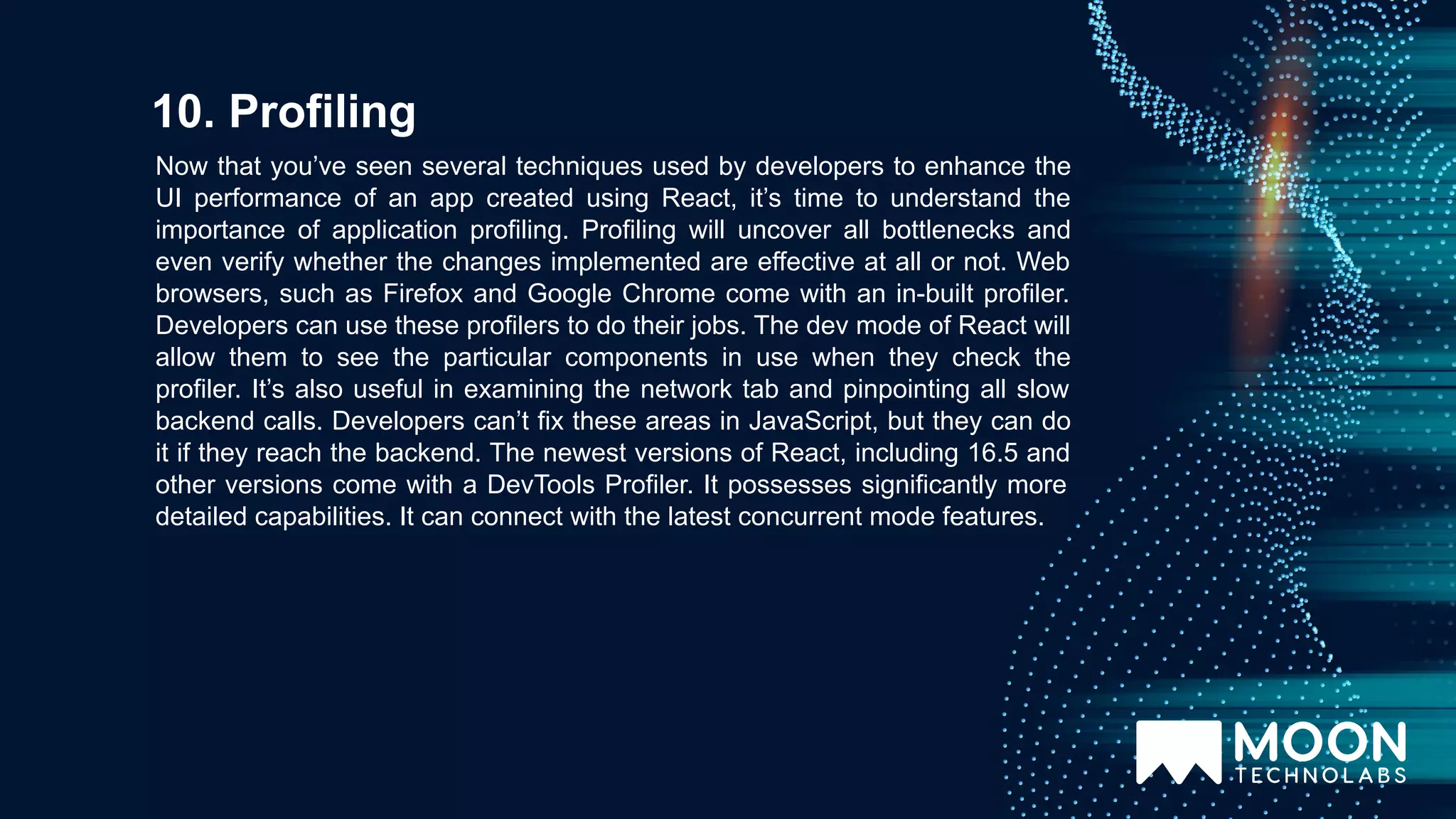 Now that you’ve seen several techniques used by developers to enhance the UI performance of an app created using React, it’s time to understand the importance of application profiling. Profiling will uncover all bottlenecks and even verify whether the changes implemented are effective at all or not. Web browsers, such as Firefox and Google Chrome come with an in-built profiler. Developers can use these profilers to do their jobs. The dev mode of React will allow them to see the particular components in use when they check the profiler. It’s also useful in examining the network tab and pinpointing all slow backend calls. Developers can’t fix these areas in JavaScript, but they can do it if they reach the backend. The newest versions of React, including 16.5 and other versions come with a DevTools Profiler. It possesses significantly more detailed capabilities. It can connect with the latest concurrent mode features. 10. Profiling 