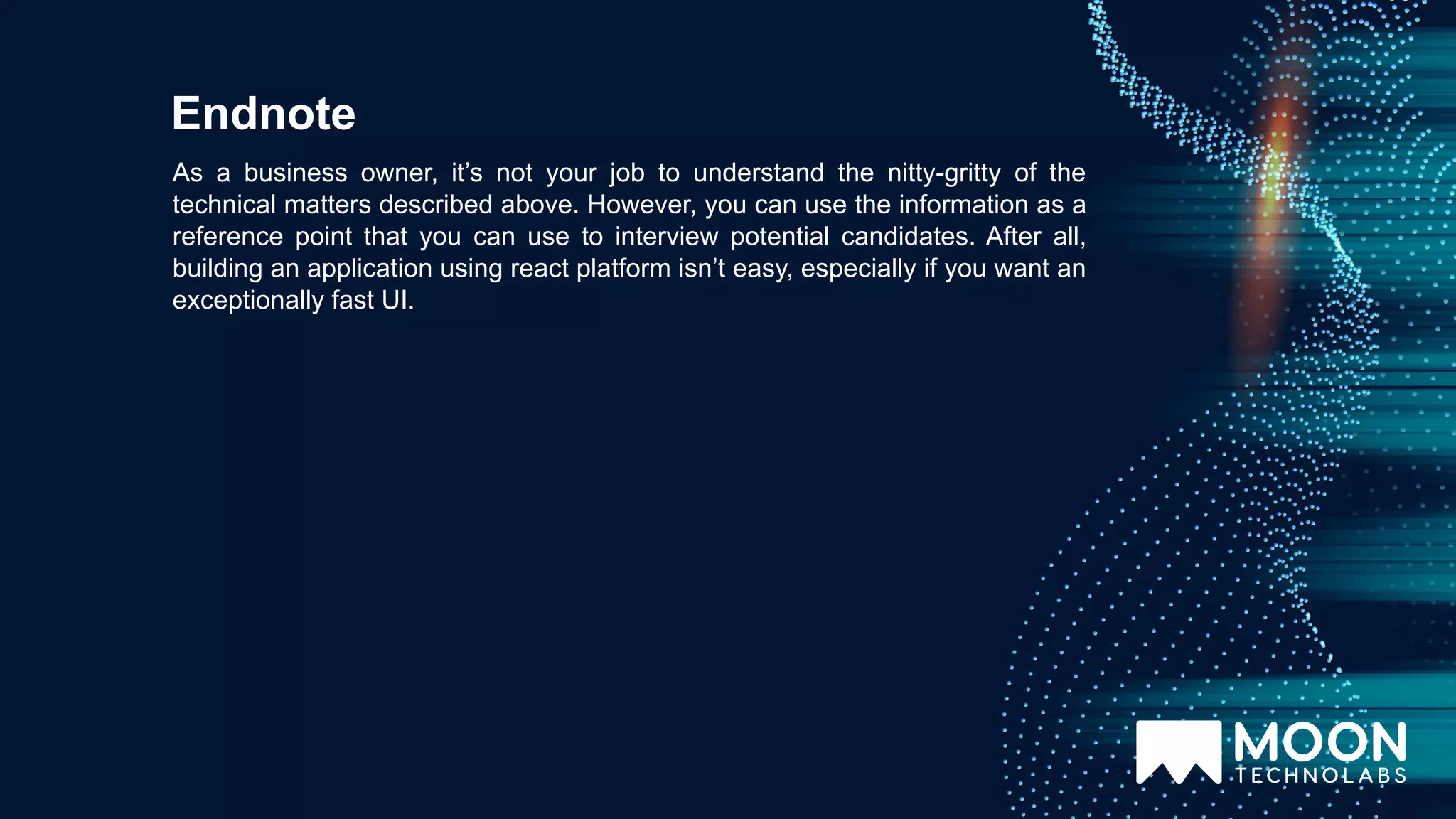 As a business owner, it’s not your job to understand the nitty-gritty of the technical matters described above. However, you can use the information as a reference point that you can use to interview potential candidates. After all, building an application using react platform isn’t easy, especially if you want an exceptionally fast UI. Endnote 