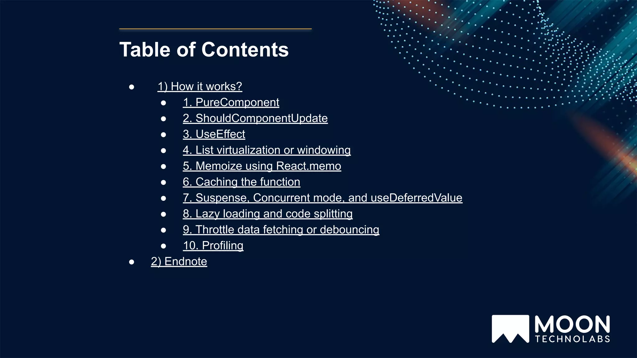 Table of Contents ● 1) How it works? ● 1. PureComponent ● 2. ShouldComponentUpdate ● 3. UseEffect ● 4. List virtualization or windowing ● 5. Memoize using React.memo ● 6. Caching the function ● 7. Suspense, Concurrent mode, and useDeferredValue ● 8. Lazy loading and code splitting ● 9. Throttle data fetching or debouncing ● 10. Profiling ● 2) Endnote 