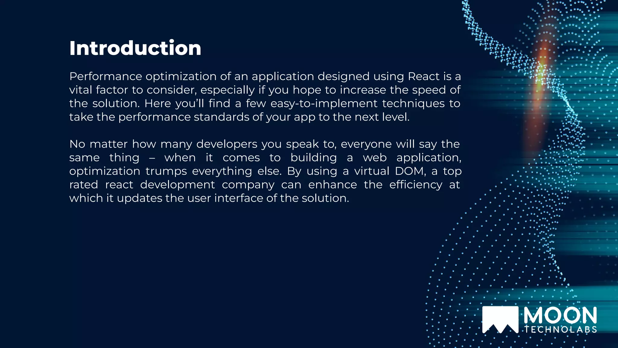 Introduction Performance optimization of an application designed using React is a vital factor to consider, especially if you hope to increase the speed of the solution. Here you’ll ﬁnd a few easy-to-implement techniques to take the performance standards of your app to the next level. No matter how many developers you speak to, everyone will say the same thing – when it comes to building a web application, optimization trumps everything else. By using a virtual DOM, a top rated react development company can enhance the efﬁciency at which it updates the user interface of the solution. 