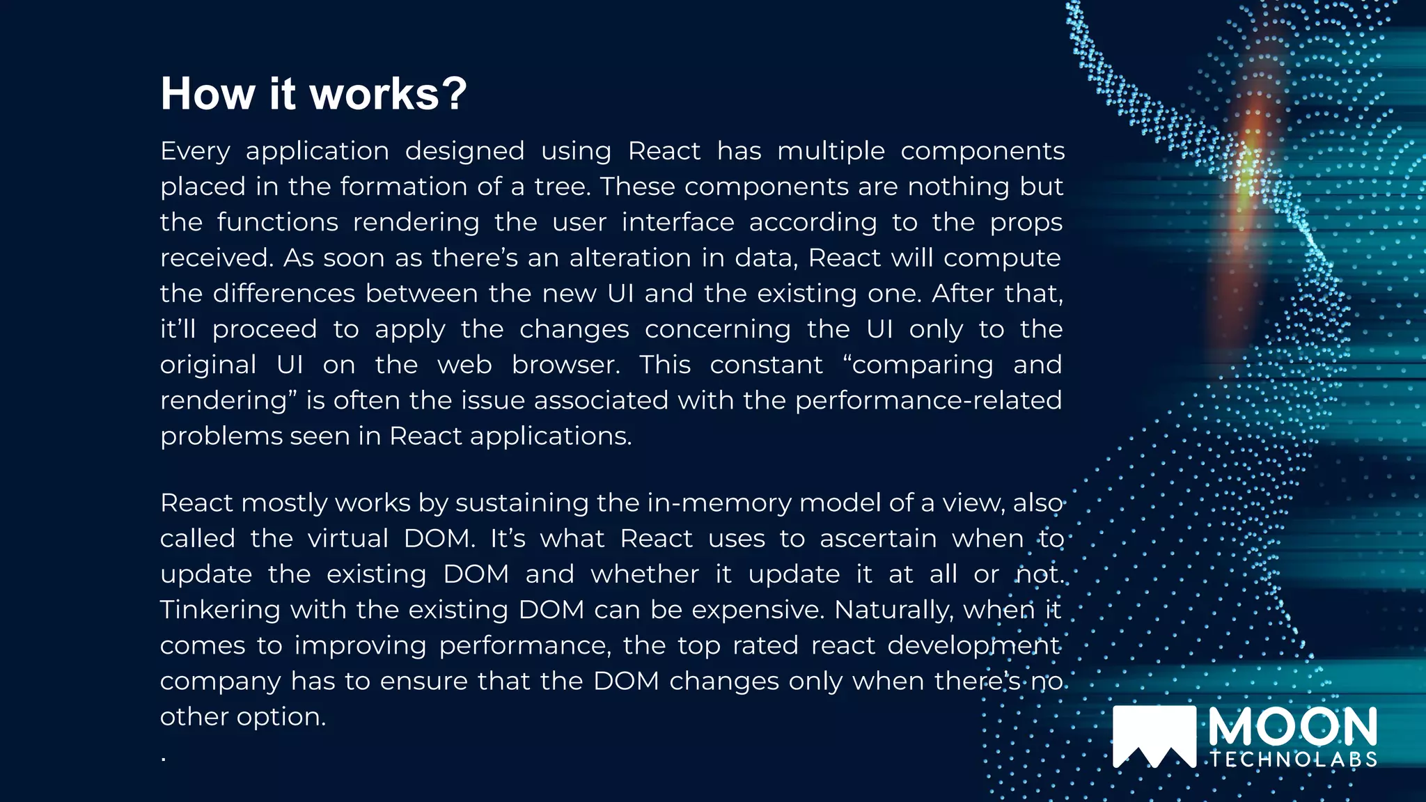 How it works? Every application designed using React has multiple components placed in the formation of a tree. These components are nothing but the functions rendering the user interface according to the props received. As soon as there’s an alteration in data, React will compute the differences between the new UI and the existing one. After that, it’ll proceed to apply the changes concerning the UI only to the original UI on the web browser. This constant “comparing and rendering” is often the issue associated with the performance-related problems seen in React applications. React mostly works by sustaining the in-memory model of a view, also called the virtual DOM. It’s what React uses to ascertain when to update the existing DOM and whether it update it at all or not. Tinkering with the existing DOM can be expensive. Naturally, when it comes to improving performance, the top rated react development company has to ensure that the DOM changes only when there’s no other option. . 