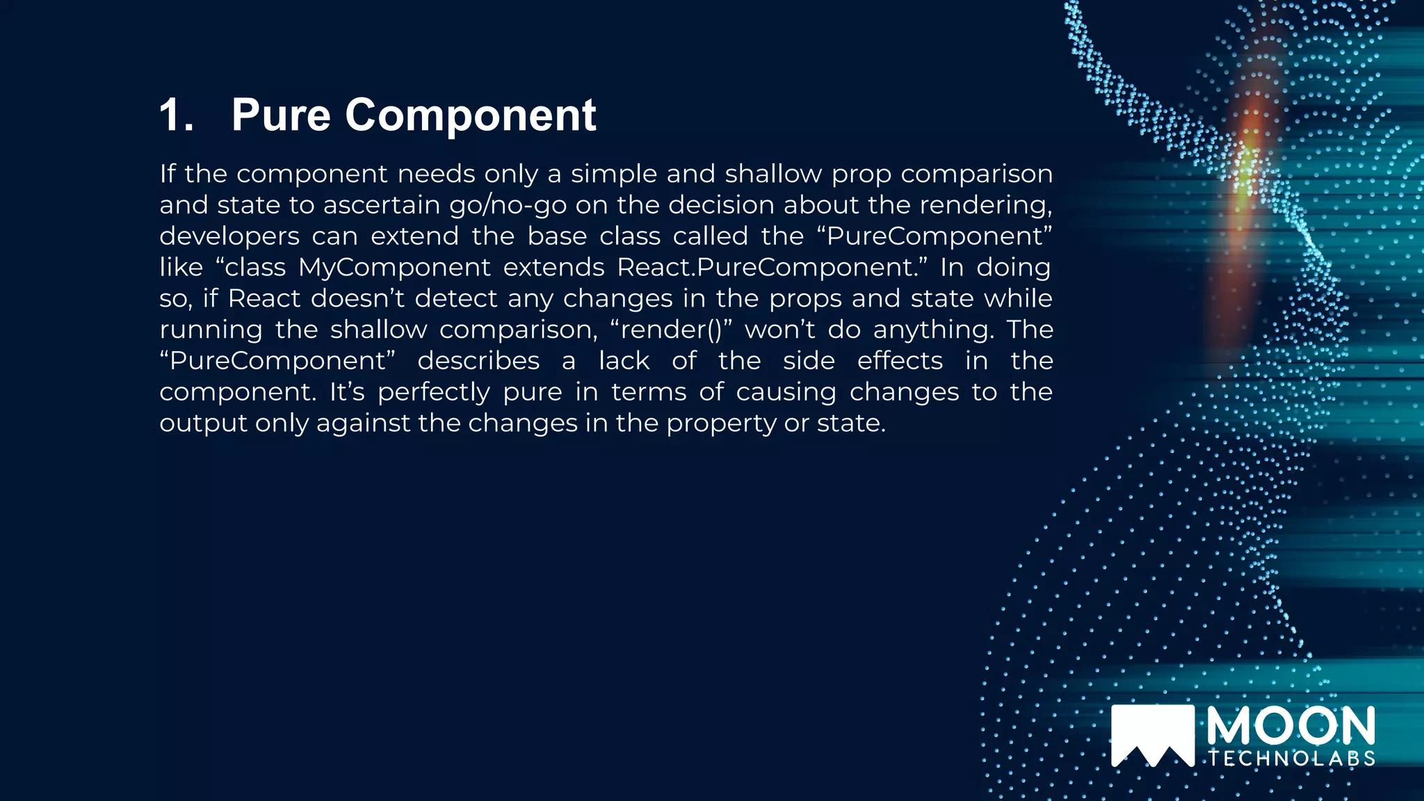 If the component needs only a simple and shallow prop comparison and state to ascertain go/no-go on the decision about the rendering, developers can extend the base class called the “PureComponent” like “class MyComponent extends React.PureComponent.” In doing so, if React doesn’t detect any changes in the props and state while running the shallow comparison, “render()” won’t do anything. The “PureComponent” describes a lack of the side effects in the component. It’s perfectly pure in terms of causing changes to the output only against the changes in the property or state. 1. Pure Component 