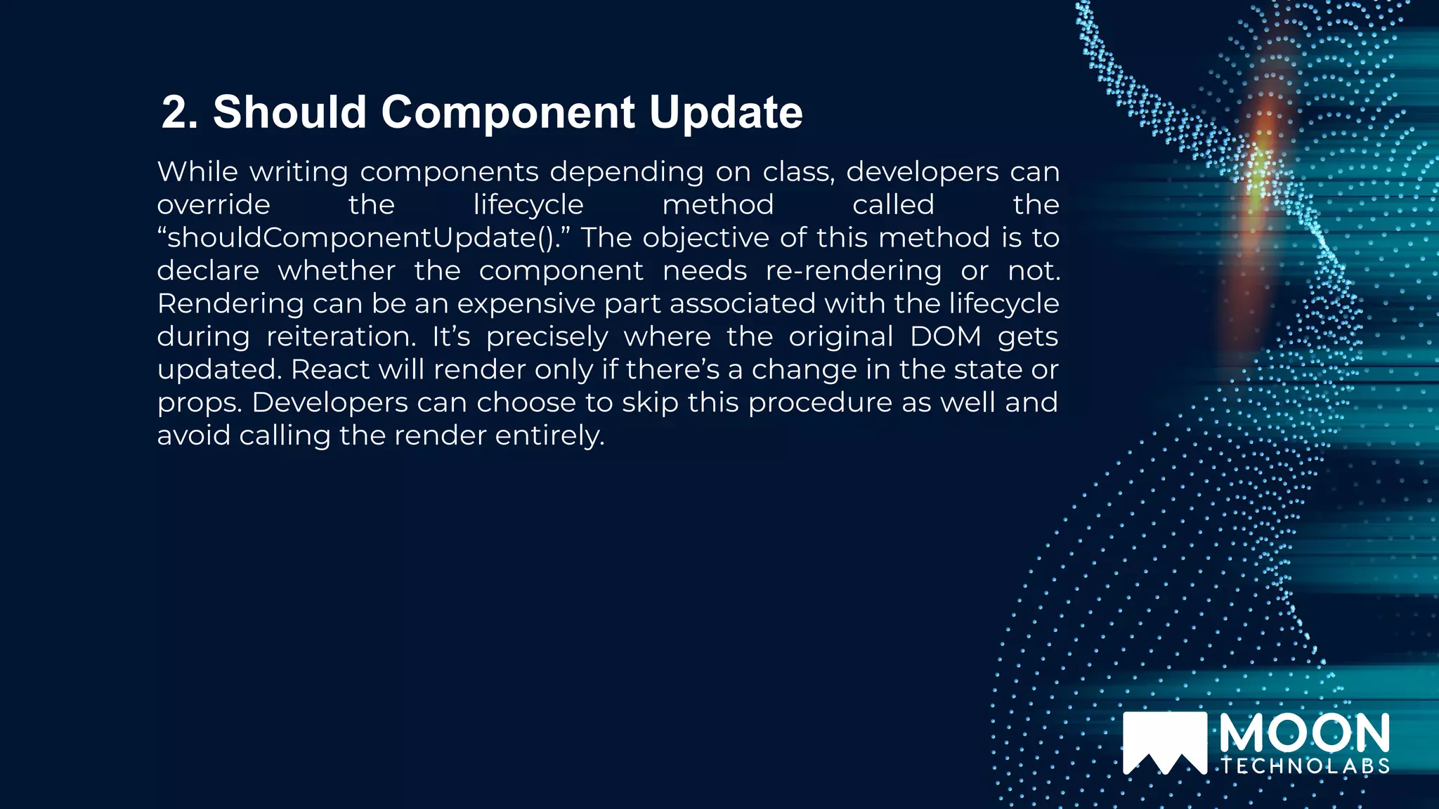 While writing components depending on class, developers can override the lifecycle method called the “shouldComponentUpdate().” The objective of this method is to declare whether the component needs re-rendering or not. Rendering can be an expensive part associated with the lifecycle during reiteration. It’s precisely where the original DOM gets updated. React will render only if there’s a change in the state or props. Developers can choose to skip this procedure as well and avoid calling the render entirely. 2. Should Component Update 