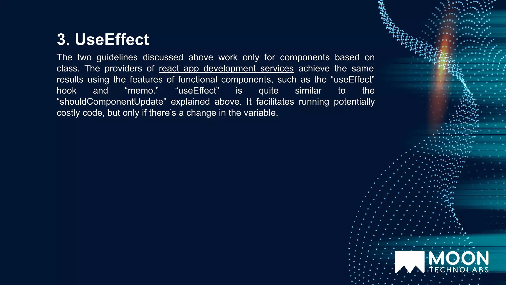 The two guidelines discussed above work only for components based on class. The providers of react app development services achieve the same results using the features of functional components, such as the “useEffect” hook and “memo.” “useEffect” is quite similar to the “shouldComponentUpdate” explained above. It facilitates running potentially costly code, but only if there’s a change in the variable. 3. UseEffect 
