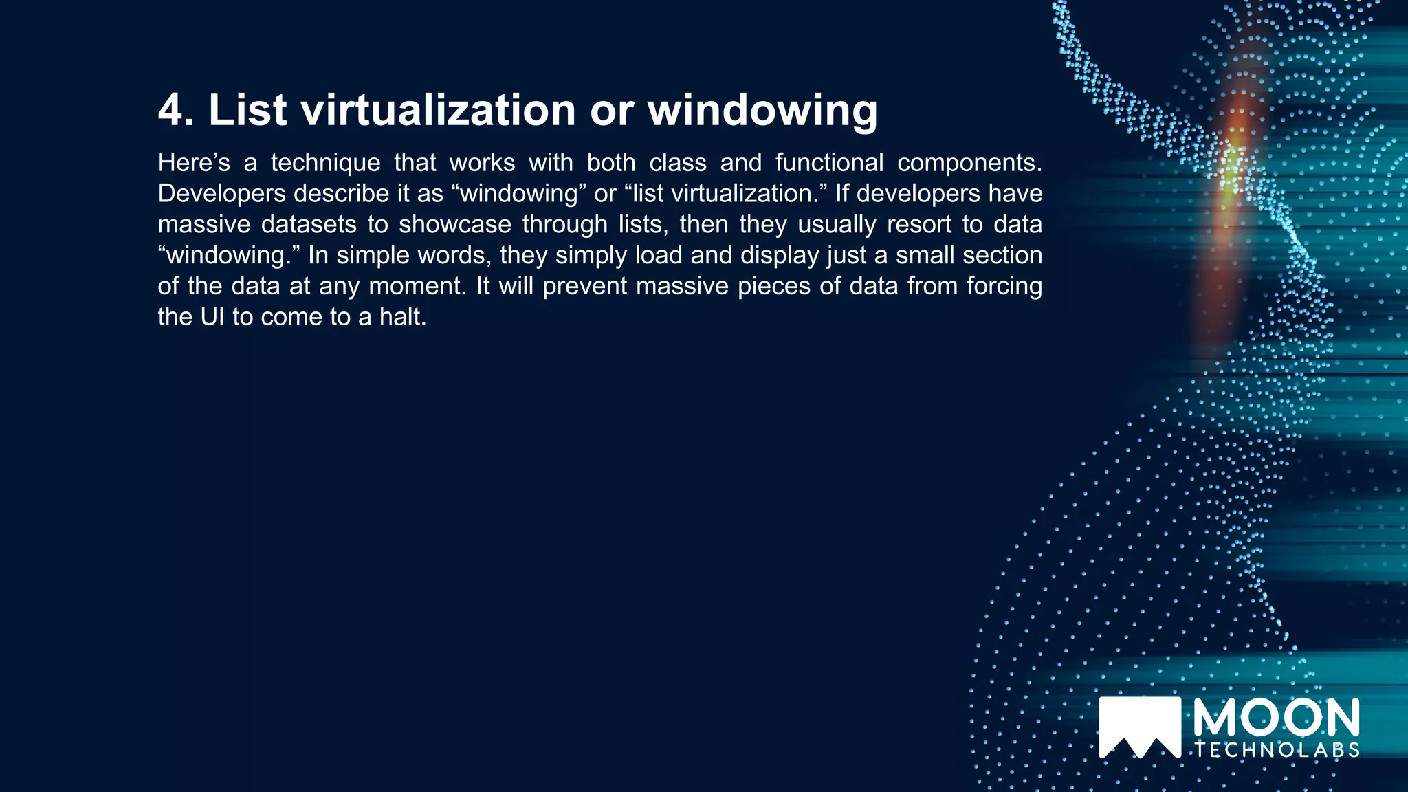 Here’s a technique that works with both class and functional components. Developers describe it as “windowing” or “list virtualization.” If developers have massive datasets to showcase through lists, then they usually resort to data “windowing.” In simple words, they simply load and display just a small section of the data at any moment. It will prevent massive pieces of data from forcing the UI to come to a halt. 4. List virtualization or windowing 