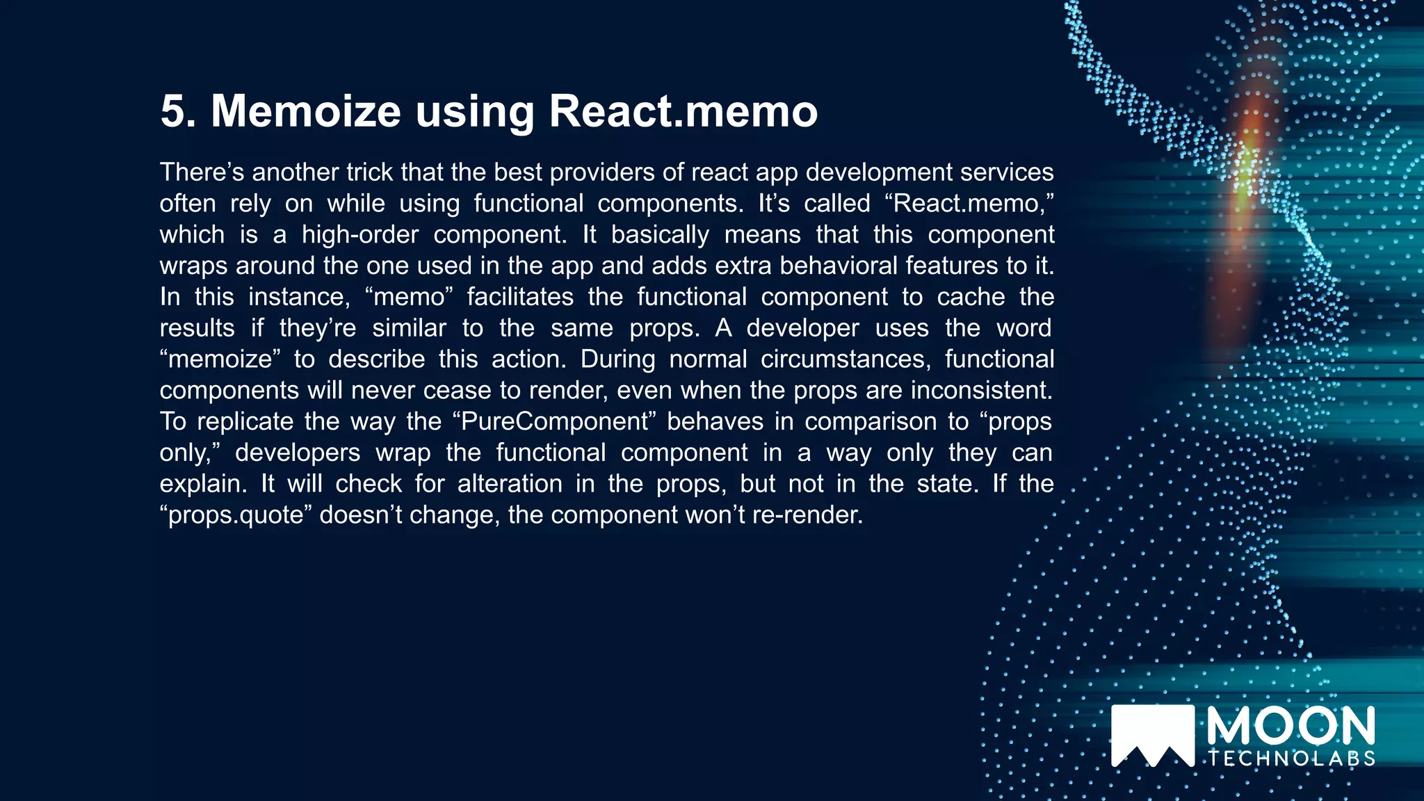 There’s another trick that the best providers of react app development services often rely on while using functional components. It’s called “React.memo,” which is a high-order component. It basically means that this component wraps around the one used in the app and adds extra behavioral features to it. In this instance, “memo” facilitates the functional component to cache the results if they’re similar to the same props. A developer uses the word “memoize” to describe this action. During normal circumstances, functional components will never cease to render, even when the props are inconsistent. To replicate the way the “PureComponent” behaves in comparison to “props only,” developers wrap the functional component in a way only they can explain. It will check for alteration in the props, but not in the state. If the “props.quote” doesn’t change, the component won’t re-render. 5. Memoize using React.memo 