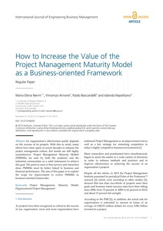 How to Increase the Value of the
Project Management Maturity Model
as a Business-oriented Framework
Regular Paper
Maria Elena Nenni1,*
, Vincenzo Arnone2
, Paolo Boccardelli3
and Iolanda Napolitano4
1 University of Naples Federico II
2 Hewlett Packard Service
3 University LUISS Guido Carli
4 Procter and Gamble
* Corresponding author E-mail: menenni@unina.it
Received 31 Jul 2013; Accepted 17 Jan 2014
DOI: 10.5772/58292
© 2014 Author(s). Licensee InTech. This is an open access article distributed under the terms of the Creative
Commons Attribution License (http://creativecommons.org/licenses/by/3.0), which permits unrestricted use,
distribution, and reproduction in any medium, provided the original work is properly cited.
Abstract An organization’s effectiveness partly depends
on the success of its projects. With this in mind, many
efforts have been spent in recent decades to enhance the
project management culture, but results are still highly
unsatisfactory. Project Management Maturity Models
(PMMMs) are seen by both the academic and the
industrial communities as a solid instrument to achieve
this goal. The point at issue is that surveys and researches
show PMMMs must be better linked to business and
financial performance. The aim of this paper is to explore
the scope for improvement to evolve PMMMs as
business-oriented frameworks.
Keywords Project Management, Maturity Model,
Organizational Project Management
1. Introduction
As projects have been recognized as critical to the success
of any organization, more and more organizations have
embraced Project Management as an improvement tool as
well as a key strategy for remaining competitive in
today’s highly competitive business environment [1].
Many researchers and practitioners have simultaneously
begun to study the matter in a wide variety of directions
in order to enhance methods and practices and to
improve effectiveness in achieving the success of an
organization’s projects.
Despite all the efforts, in 2013 the Project Management
Institute presented its periodical Pulse of the ProfessionTM
research [2] which, even according to other studies [3],
showed that less than two-thirds of projects meet their
goals and business intent (success rates have been falling
since 2008, from 72 percent in 2008 to 62 percent in 2012)
and about 17 percent fail outright.
According to the PMI [2], in addition, the actual risk for
organizations is estimated to amount to losses of an
average of US$135 million dollars for every US$1 billion
invested in a project.
Maria Elena Nenni, Vincenzo Arnone, Paolo Boccardelli and Iolanda Napolitano:
How to Increase the Value of the Project Management Maturity Model as a Business-oriented Framework
1
ARTICLE
Int J Eng Bus Manag, 2014, 6:8 | doi: 10.5772/58292
International Journal of Engineering Business Management
 
