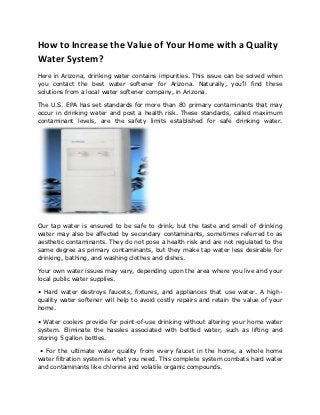 How to Increase the Value of Your Home with a Quality
Water System?
Here in Arizona, drinking water contains impurities. This issue can be solved when
you contact the best water softener for Arizona. Naturally, you’ll find these
solutions from a local water softener company, in Arizona.

The U.S. EPA has set standards for more than 80 primary contaminants that may
occur in drinking water and post a health risk. These standards, called maximum
contaminant levels, are the safety limits established for safe drinking water.




Our tap water is ensured to be safe to drink, but the taste and smell of drinking
water may also be affected by secondary contaminants, sometimes referred to as
aesthetic contaminants. They do not pose a health risk and are not regulated to the
same degree as primary contaminants, but they make tap water less desirable for
drinking, bathing, and washing clothes and dishes.

Your own water issues may vary, depending upon the area where you live and your
local public water supplies.

• Hard water destroys faucets, fixtures, and appliances that use water. A high-
quality water softener will help to avoid costly repairs and retain the value of your
home.

• Water coolers provide for point-of-use drinking without altering your home water
system. Eliminate the hassles associated with bottled water, such as lifting and
storing 5 gallon bottles.

 • For the ultimate water quality from every faucet in the home, a whole home
water filtration system is what you need. This complete system combats hard water
and contaminants like chlorine and volatile organic compounds.
 