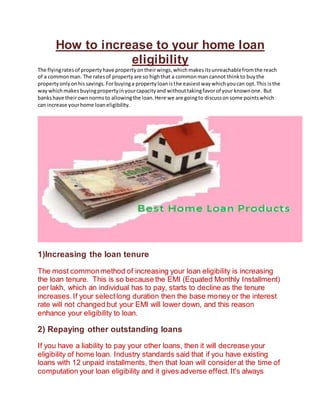 How to increase to your home loan
eligibility
The flyingratesof propertyhave propertyontheirwings,whichmakesitsunreachablefromthe reach
of a commonman. The ratesof propertyare so highthat a commonman cannot thinkto buythe
propertyonlyonhissavings.Forbuyinga propertyloanisthe easiestwaywhichyoucan opt.This isthe
waywhichmakes buyingpropertyinyourcapacityand withouttakingfavorof your knownone. But
bankshave theirownnormsto allowingthe loan.Here we are goingto discussonsome pointswhich
can increase yourhome loaneligibility.
1)Increasing the loan tenure
The most commonmethod of increasing your loan eligibility is increasing
the loan tenure. This is so because the EMI (Equated Monthly Installment)
per lakh, which an individual has to pay, starts to decline as the tenure
increases.If your selectlong duration then the base money or the interest
rate will not changed but your EMI will lower down, and this reason
enhance your eligibility to loan.
2) Repaying other outstanding loans
If you have a liability to pay your other loans, then it will decrease your
eligibility of home loan. Industry standards said that if you have existing
loans with 12 unpaid installments, then that loan will considerat the time of
computation your loan eligibility and it gives adverse effect.It's always
 