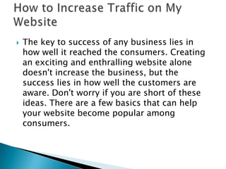 The key to success of any business lies in how well it reached the consumers. Creating an exciting and enthralling website alone doesn't increase the business, but the success lies in how well the customers are aware. Don't worry if you are short of these ideas. There are a few basics that can help your website become popular among consumers. How to Increase Traffic on My Website  