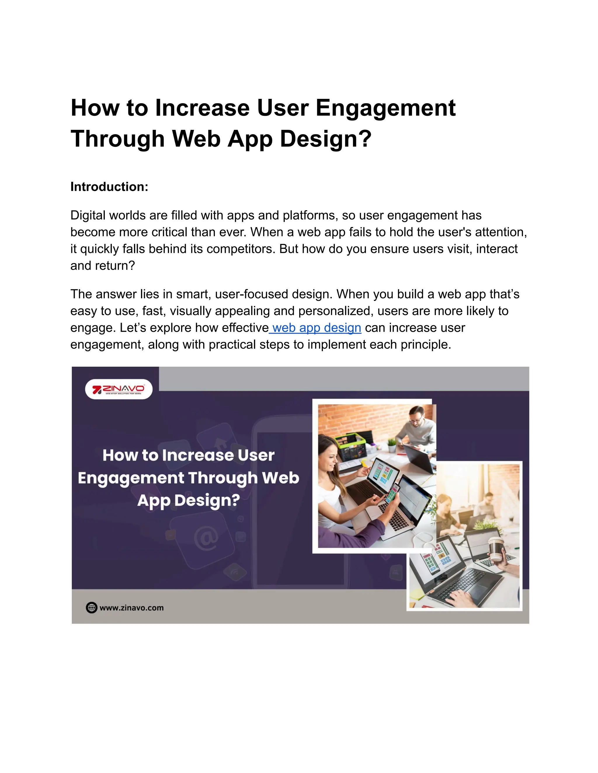 How to Increase User Engagement
Through Web App Design?
Introduction:
Digital worlds are filled with apps and platforms, so user engagement has
become more critical than ever. When a web app fails to hold the user's attention,
it quickly falls behind its competitors. But how do you ensure users visit, interact
and return?
The answer lies in smart, user-focused design. When you build a web app that’s
easy to use, fast, visually appealing and personalized, users are more likely to
engage. Let’s explore how effective web app design can increase user
engagement, along with practical steps to implement each principle.
 