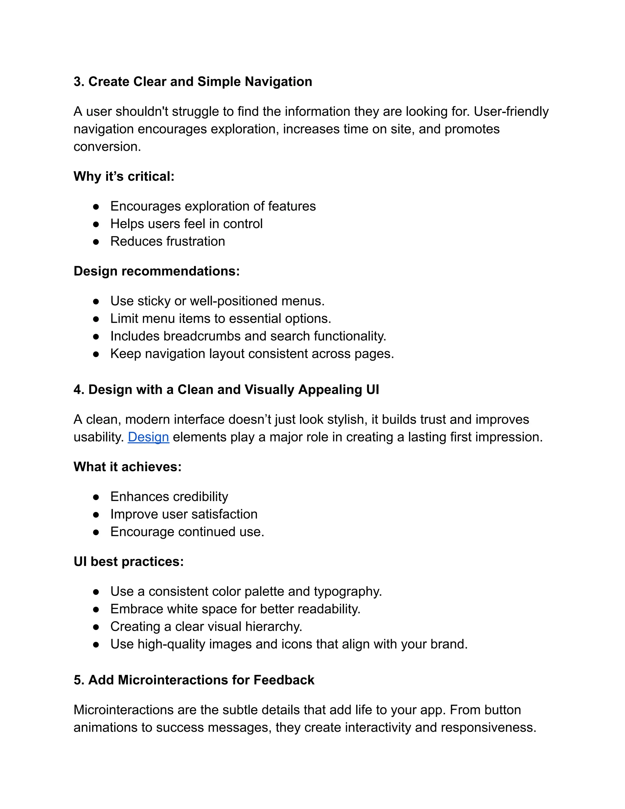 3. Create Clear and Simple Navigation
A user shouldn't struggle to find the information they are looking for. User-friendly
navigation encourages exploration, increases time on site, and promotes
conversion.
Why it’s critical:
●​ Encourages exploration of features
●​ Helps users feel in control
●​ Reduces frustration
Design recommendations:
●​ Use sticky or well-positioned menus.
●​ Limit menu items to essential options.
●​ Includes breadcrumbs and search functionality.
●​ Keep navigation layout consistent across pages.
4. Design with a Clean and Visually Appealing UI
A clean, modern interface doesn’t just look stylish, it builds trust and improves
usability. Design elements play a major role in creating a lasting first impression.
What it achieves:
●​ Enhances credibility
●​ Improve user satisfaction
●​ Encourage continued use.
UI best practices:
●​ Use a consistent color palette and typography.
●​ Embrace white space for better readability.
●​ Creating a clear visual hierarchy.
●​ Use high-quality images and icons that align with your brand.
5. Add Microinteractions for Feedback
Microinteractions are the subtle details that add life to your app. From button
animations to success messages, they create interactivity and responsiveness.
 
