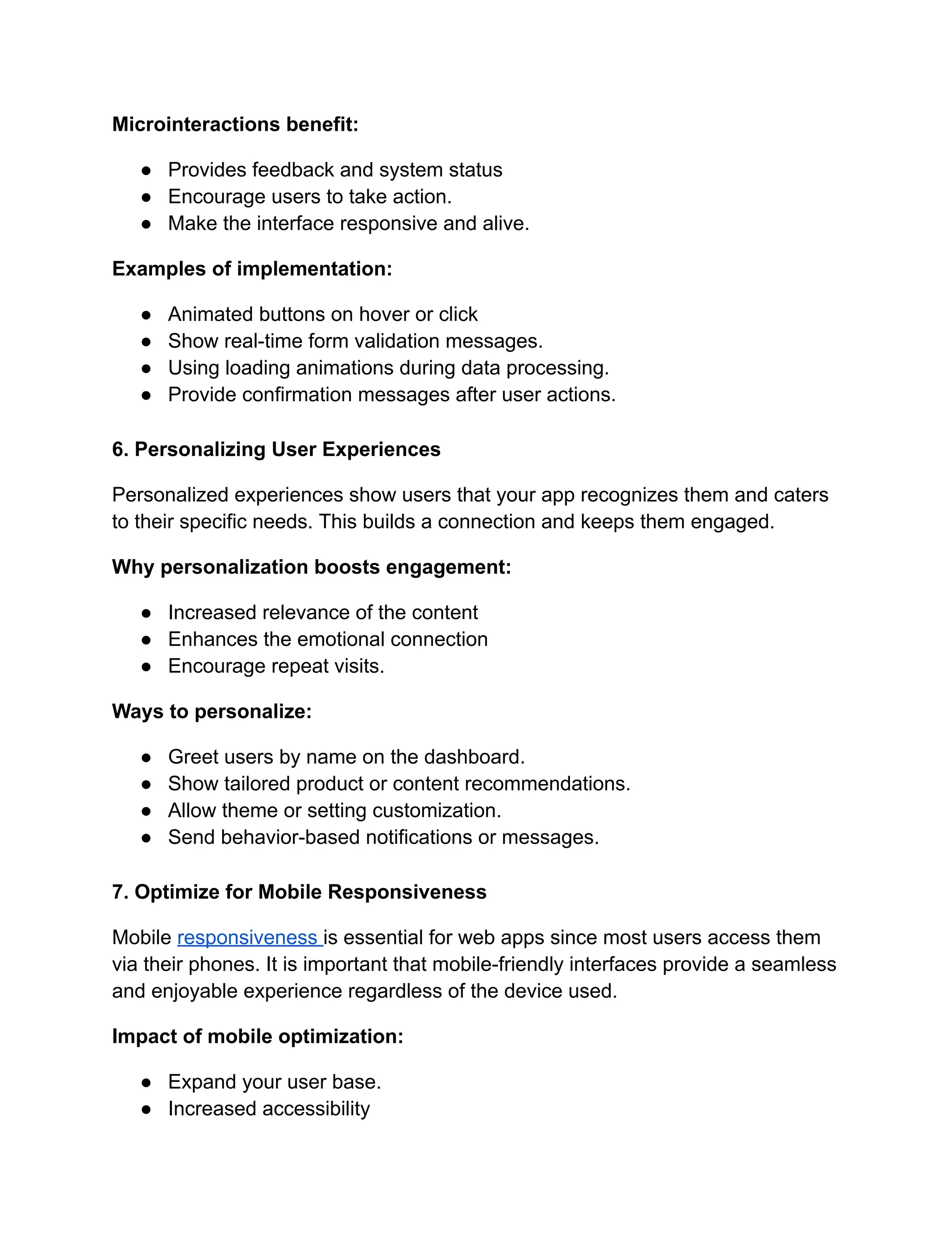 Microinteractions benefit:
●​ Provides feedback and system status
●​ Encourage users to take action.
●​ Make the interface responsive and alive.
Examples of implementation:
●​ Animated buttons on hover or click
●​ Show real-time form validation messages.
●​ Using loading animations during data processing.
●​ Provide confirmation messages after user actions.
6. Personalizing User Experiences
Personalized experiences show users that your app recognizes them and caters
to their specific needs. This builds a connection and keeps them engaged.
Why personalization boosts engagement:
●​ Increased relevance of the content
●​ Enhances the emotional connection
●​ Encourage repeat visits.
Ways to personalize:
●​ Greet users by name on the dashboard.
●​ Show tailored product or content recommendations.
●​ Allow theme or setting customization.
●​ Send behavior-based notifications or messages.
7. Optimize for Mobile Responsiveness
Mobile responsiveness is essential for web apps since most users access them
via their phones. It is important that mobile-friendly interfaces provide a seamless
and enjoyable experience regardless of the device used.
Impact of mobile optimization:
●​ Expand your user base.
●​ Increased accessibility
 
