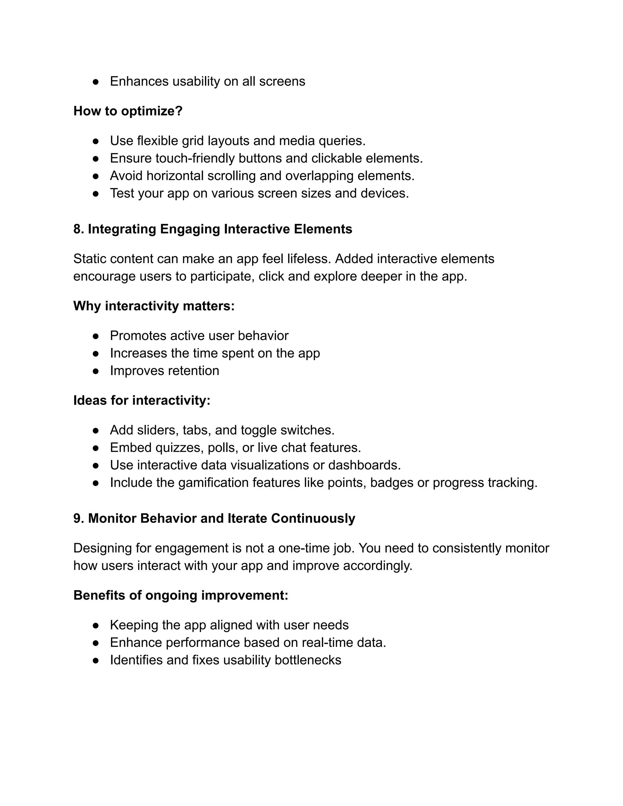●​ Enhances usability on all screens
How to optimize?
●​ Use flexible grid layouts and media queries.
●​ Ensure touch-friendly buttons and clickable elements.
●​ Avoid horizontal scrolling and overlapping elements.
●​ Test your app on various screen sizes and devices.
8. Integrating Engaging Interactive Elements
Static content can make an app feel lifeless. Added interactive elements
encourage users to participate, click and explore deeper in the app.
Why interactivity matters:
●​ Promotes active user behavior
●​ Increases the time spent on the app
●​ Improves retention
Ideas for interactivity:
●​ Add sliders, tabs, and toggle switches.
●​ Embed quizzes, polls, or live chat features.
●​ Use interactive data visualizations or dashboards.
●​ Include the gamification features like points, badges or progress tracking.
9. Monitor Behavior and Iterate Continuously
Designing for engagement is not a one-time job. You need to consistently monitor
how users interact with your app and improve accordingly.
Benefits of ongoing improvement:
●​ Keeping the app aligned with user needs
●​ Enhance performance based on real-time data.
●​ Identifies and fixes usability bottlenecks
 