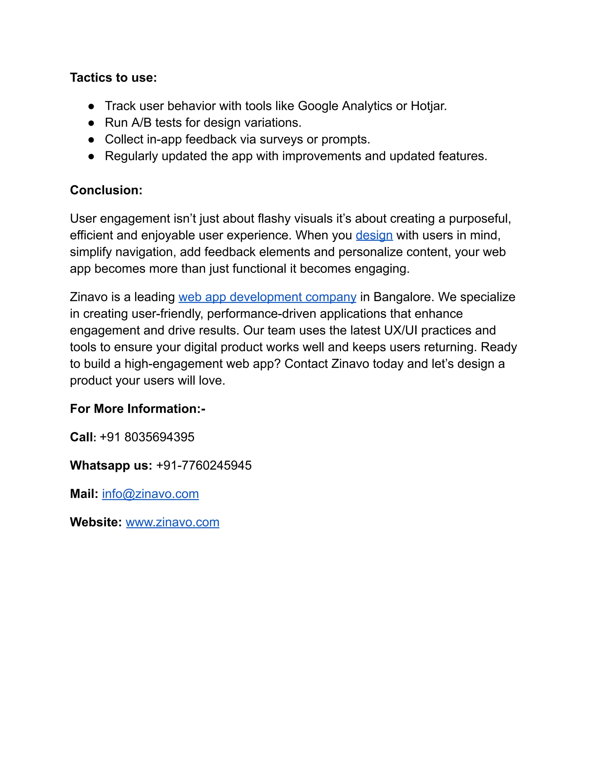 Tactics to use:
●​ Track user behavior with tools like Google Analytics or Hotjar.
●​ Run A/B tests for design variations.
●​ Collect in-app feedback via surveys or prompts.
●​ Regularly updated the app with improvements and updated features.
Conclusion:
User engagement isn’t just about flashy visuals it’s about creating a purposeful,
efficient and enjoyable user experience. When you design with users in mind,
simplify navigation, add feedback elements and personalize content, your web
app becomes more than just functional it becomes engaging.
Zinavo is a leading web app development company in Bangalore. We specialize
in creating user-friendly, performance-driven applications that enhance
engagement and drive results. Our team uses the latest UX/UI practices and
tools to ensure your digital product works well and keeps users returning. Ready
to build a high-engagement web app? Contact Zinavo today and let’s design a
product your users will love.
For More Information:-
Call: +91 8035694395
Whatsapp us: +91-7760245945
Mail: info@zinavo.com
Website: www.zinavo.com
 