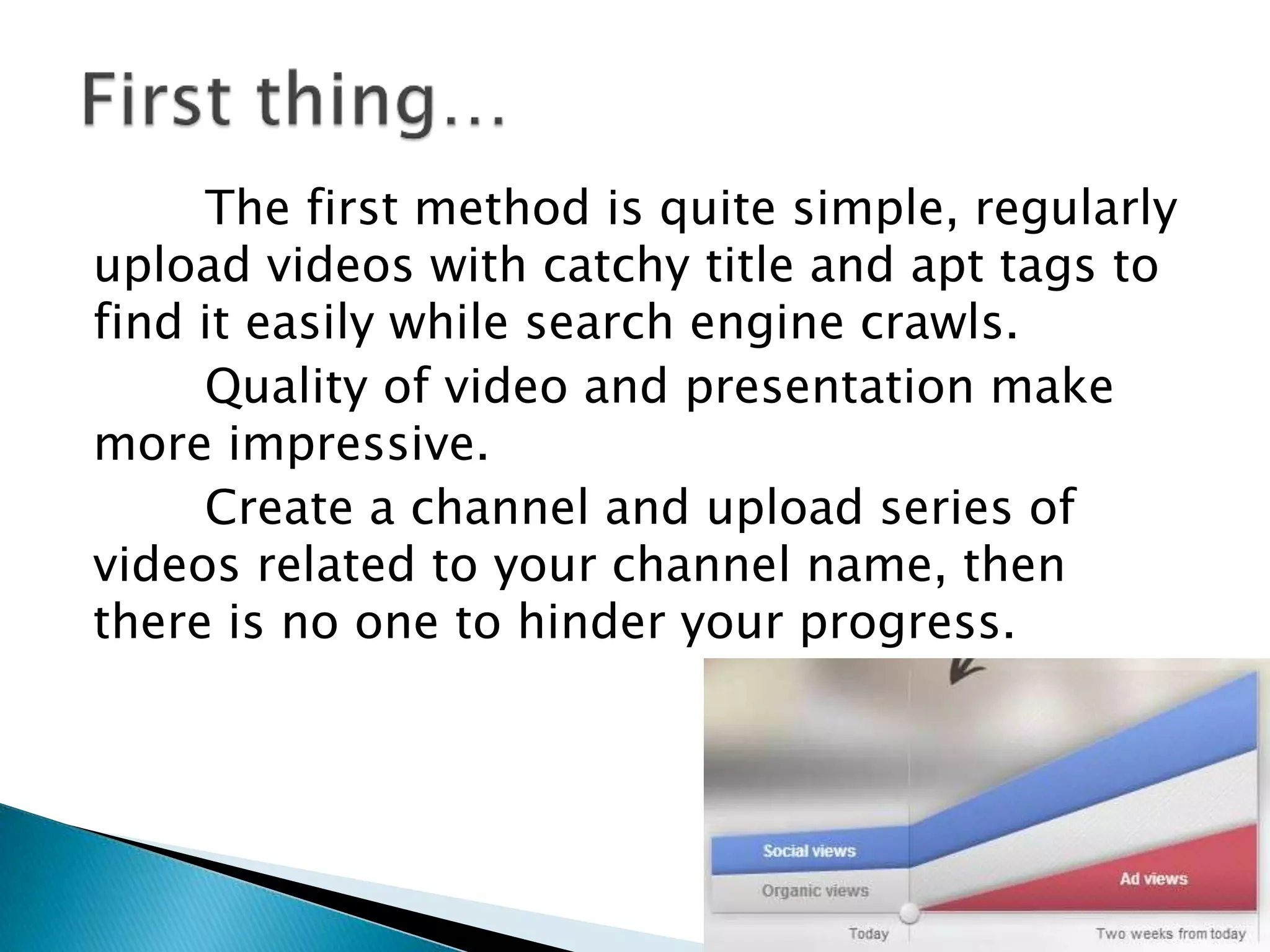 The first method is quite simple, regularly
upload videos with catchy title and apt tags to
find it easily while search engine crawls.
Quality of video and presentation make
more impressive.
Create a channel and upload series of
videos related to your channel name, then
there is no one to hinder your progress.