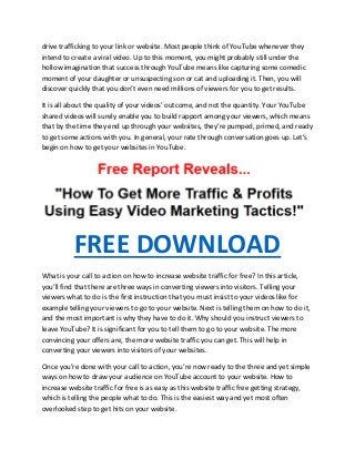 drive trafficking to your link or website. Most people think of YouTube whenever they
intend to create a viral video. Up to this moment, you might probably still under the
hollow imagination that success through YouTube means like capturing some comedic
moment of your daughter or unsuspecting son or cat and uploading it. Then, you will
discover quickly that you don’t even need millions of viewers for you to get results.
It is all about the quality of your videos’ outcome, and not the quantity. Your YouTube
shared videos will surely enable you to build rapport among your viewers, which means
that by the time they end up through your websites, they’re pumped, primed, and ready
to get some actions with you. In general, your rate through conversation goes up. Let’s
begin on how to get your websites in YouTube.
FREE DOWNLOAD
What is your call to action on how to increase website traffic for free? In this article,
you’ll find that there are three ways in converting viewers into visitors. Telling your
viewers what to do is the first instruction that you must insist to your videos like for
example telling your viewers to go to your website. Next is telling them on how to do it,
and the most important is why they have to do it. Why should you instruct viewers to
leave YouTube? It is significant for you to tell them to go to your website. The more
convincing your offers are, the more website traffic you can get. This will help in
converting your viewers into visitors of your websites.
Once you’re done with your call to action, you’re now ready to the three and yet simple
ways on how to draw your audience on YouTube account to your website. How to
increase website traffic for free is as easy as this website traffic free getting strategy,
which is telling the people what to do. This is the easiest way and yet most often
overlooked step to get hits on your website.
 