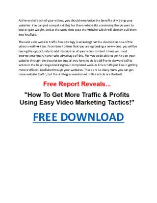 At the end of each of your videos, you should emphasize the benefits of visiting your
websites. You can just compel a dialog for these videos like convincing the viewers to
lose or gain weight, and at the same time post the website which will directly pull them
into YouTube.
The next easy website traffic free strategy is ensuring that the description box of the
video is well-written. From time to time that you are uploading a new video, you will be
having the opportunity to add description of your video content. However, most
internet marketers never take advantage of this. For you to be able to get hits on your
website through the description box, all you have to do is add five to six word call to
action in the beginning consisting your completed website link or URL just like in getting
more traffic on YouTube through your websites. There are so many ways you can get
more website traffic, but the strategies mentioned in this article are the best.
FREE DOWNLOAD
 