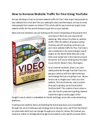 How to Increase Website Traffic for Free Using YouTube
Are you thinking on how to increase website traffic for free? How to get many people to
your website from YouTube? Are you seeking for ideas and techniques on how to move
many people from viewers to clickers? This article will let you know how to gain more
website traffic for free and techniques to get hits on your website.
Many internet marketers are just starting on the online networking at the present time
and many of them are just new and still
exploring. Why choose YouTube on website
traffic? With the billions of people visiting
YouTube and still counting, surely you can
earn more website traffic for free. YouTube is
also considered as the second largest search
engine on the World Wide Web and is the
third most visited site in the internet around
the world. So if you’re thinking that YouTube
is just only for Bieber’s fans, think again.
As an internet marketer, there is an utter
widely potential through YouTube if you are
going to come up with the right technique
and strategy that you are going to use. All you
have to do is imagine your video as a mini
website. First and foremost, every content
that you’re posting can be found within
YouTube itself. The content of your video or
your site has the potential in getting indexed
inside the engine results pages of the
Google’s search, which is embedded on shared and blogs across the social networking
platforms.
Creating some celebrity status and building the brand awareness are unavoidable
through the correct technique and strategy, but at the day’s end, you’ll find that there’s
no video bank which you can change through your views for money. But instead, you
need your videos to strategically leverage to accomplish a very specific purpose which
 