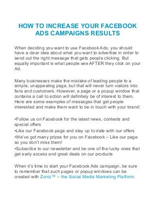 HOW TO INCREASE YOUR FACEBOOK
ADS CAMPAIGNS RESULTS
When deciding you want to use Facebook Ads, you should
have a clear idea about what you want to advertise in order to
send out the right message that gets people clicking. But
equally important is what people see AFTER they click on your
Ad.
Many businesses make the mistake of leading people to a
simple, unappealing page, but that will never turn visitors into
fans and customers. However, a page or a popup window that
contains a call to action will definitely be of interest to them.
Here are some examples of messages that get people
interested and make them want to be in touch with your brand:
•Follow us on Facebook for the latest news, contests and
special offers
•Like our Facebook page and stay up to date with our offers
•We’ve got many prizes for you on Facebook – Like our page
so you don’t miss them!
•Subscribe to our newsletter and be one of the lucky ones that
get early access and great deals on our products
When it’s time to start your Facebook Ads campaign, be sure
to remember that such pages or popup windows can be
created with Zoniz™ – the Social Media Marketing Platform.
 