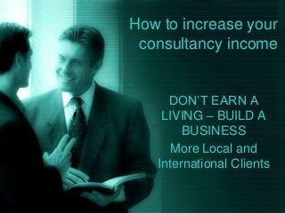 How to increase your
consultancy income
DON’T EARN A
LIVING – BUILD A
BUSINESS
More Local and
International Clients
 