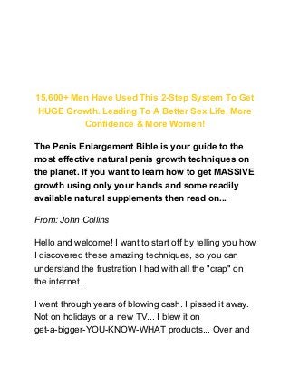 How To Increase Your Penis Size Naturally
Without Surgery, Pills, Suction Devices Or
Crazy Contraptions!
15,600+ Men Have Used This 2-Step System To Get
HUGE Growth. Leading To A Better Sex Life, More
Confidence & More Women!
The Penis Enlargement Bible is your guide to the
most effective natural penis growth techniques on
the planet. If you want to learn how to get MASSIVE
growth using only your hands and some readily
available natural supplements then read on...
From: John Collins
Hello and welcome! I want to start off by telling you how
I discovered these amazing techniques, so you can
understand the frustration I had with all the "crap" on
the internet.
I went through years of blowing cash. I pissed it away.
Not on holidays or a new TV... I blew it on
get-a-bigger-YOU-KNOW-WHAT products... Over and
 