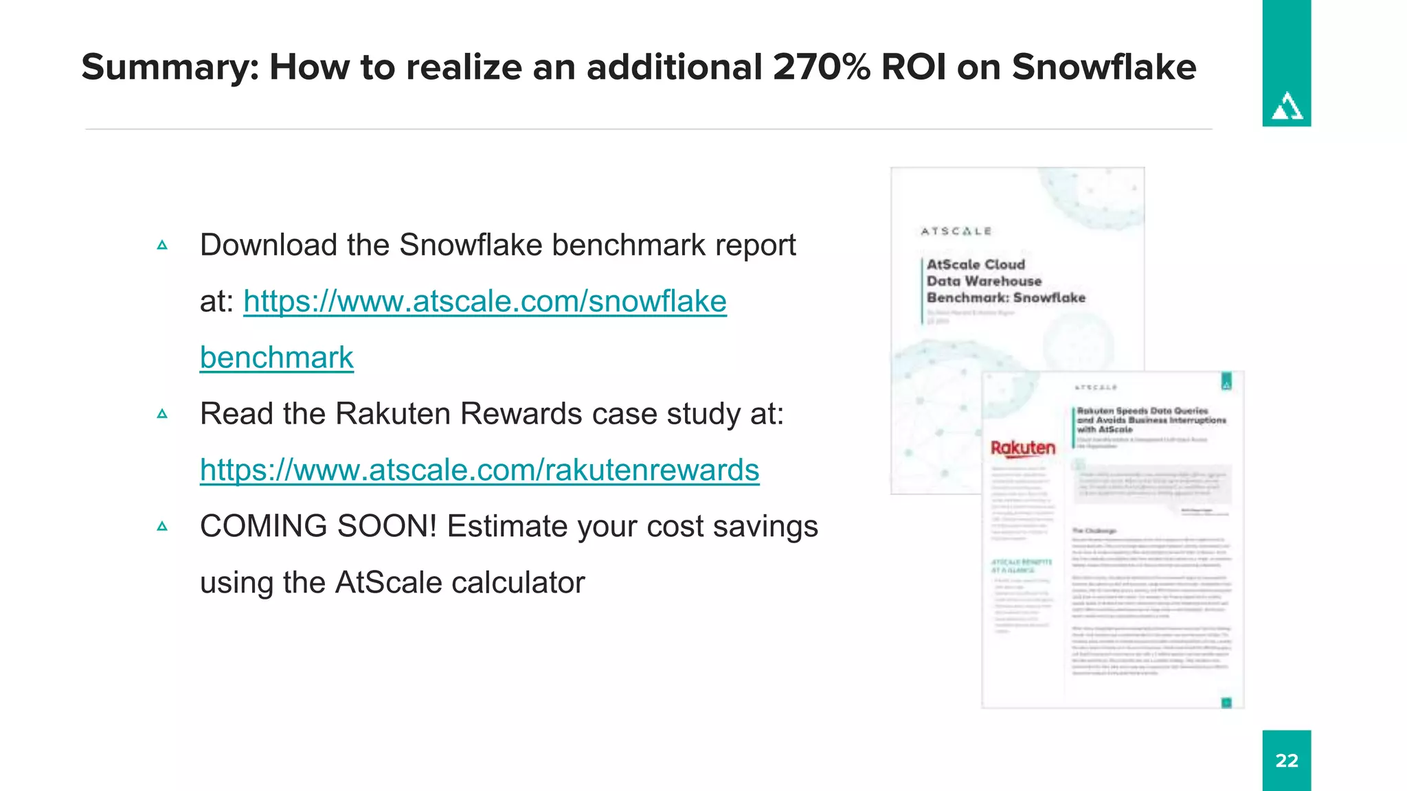 22
Summary: How to realize an additional 270% ROI on Snowflake
▵ Download the Snowflake benchmark report
at: https://www.atscale.com/snowflake
benchmark
▵ Read the Rakuten Rewards case study at:
https://www.atscale.com/rakutenrewards
▵ COMING SOON! Estimate your cost savings
using the AtScale calculator
 