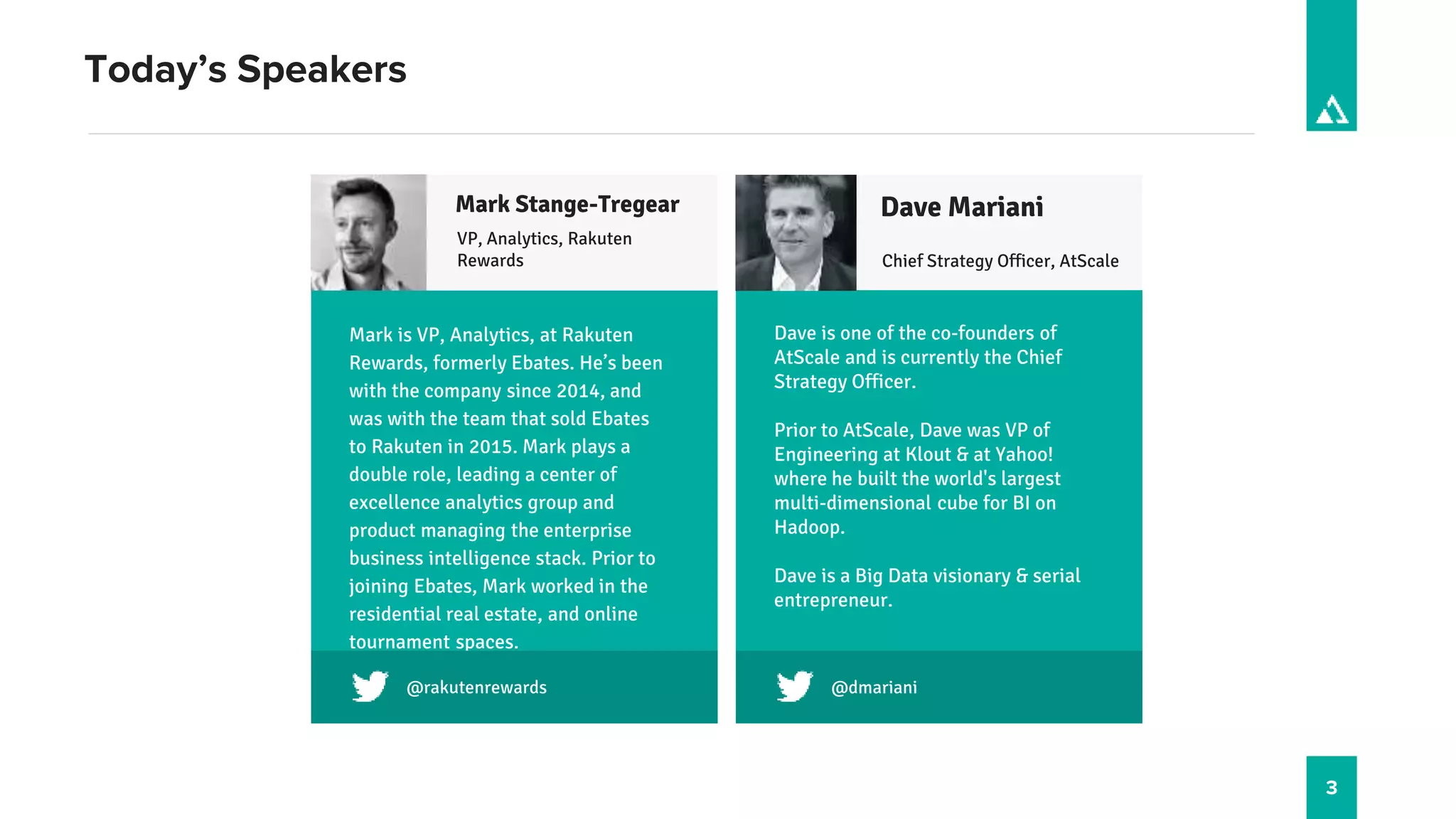 3
Today’s Speakers
VP, Analytics, Rakuten
Rewards
Twitter?
Mark is VP, Analytics, at Rakuten
Rewards, formerly Ebates. He’s been
with the company since 2014, and
was with the team that sold Ebates
to Rakuten in 2015. Mark plays a
double role, leading a center of
excellence analytics group and
product managing the enterprise
business intelligence stack. Prior to
joining Ebates, Mark worked in the
residential real estate, and online
tournament spaces.
Mark Stange-Tregear
Chief Strategy Officer, AtScale
@dmariani
Dave is one of the co-founders of
AtScale and is currently the Chief
Strategy Officer.
Prior to AtScale, Dave was VP of
Engineering at Klout & at Yahoo!
where he built the world's largest
multi-dimensional cube for BI on
Hadoop.
Dave is a Big Data visionary & serial
entrepreneur.
Dave Mariani
@rakutenrewards
 