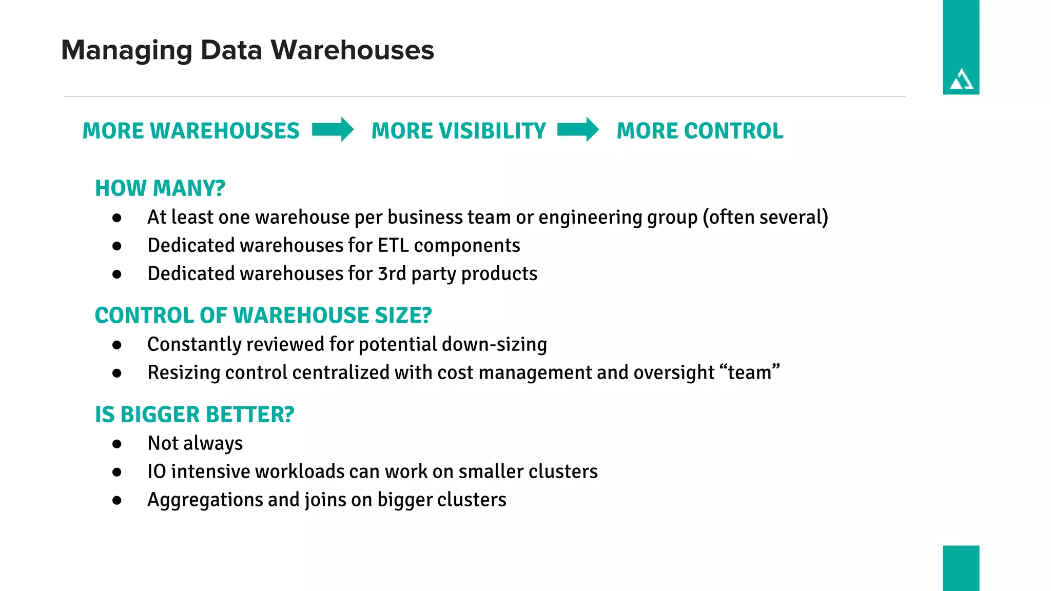 Managing Data Warehouses
MORE WAREHOUSES MORE VISIBILITY MORE CONTROL
HOW MANY?
● At least one warehouse per business team or engineering group (often several)
● Dedicated warehouses for ETL components
● Dedicated warehouses for 3rd party products
CONTROL OF WAREHOUSE SIZE?
● Constantly reviewed for potential down-sizing
● Resizing control centralized with cost management and oversight “team”
IS BIGGER BETTER?
● Not always
● IO intensive workloads can work on smaller clusters
● Aggregations and joins on bigger clusters
 