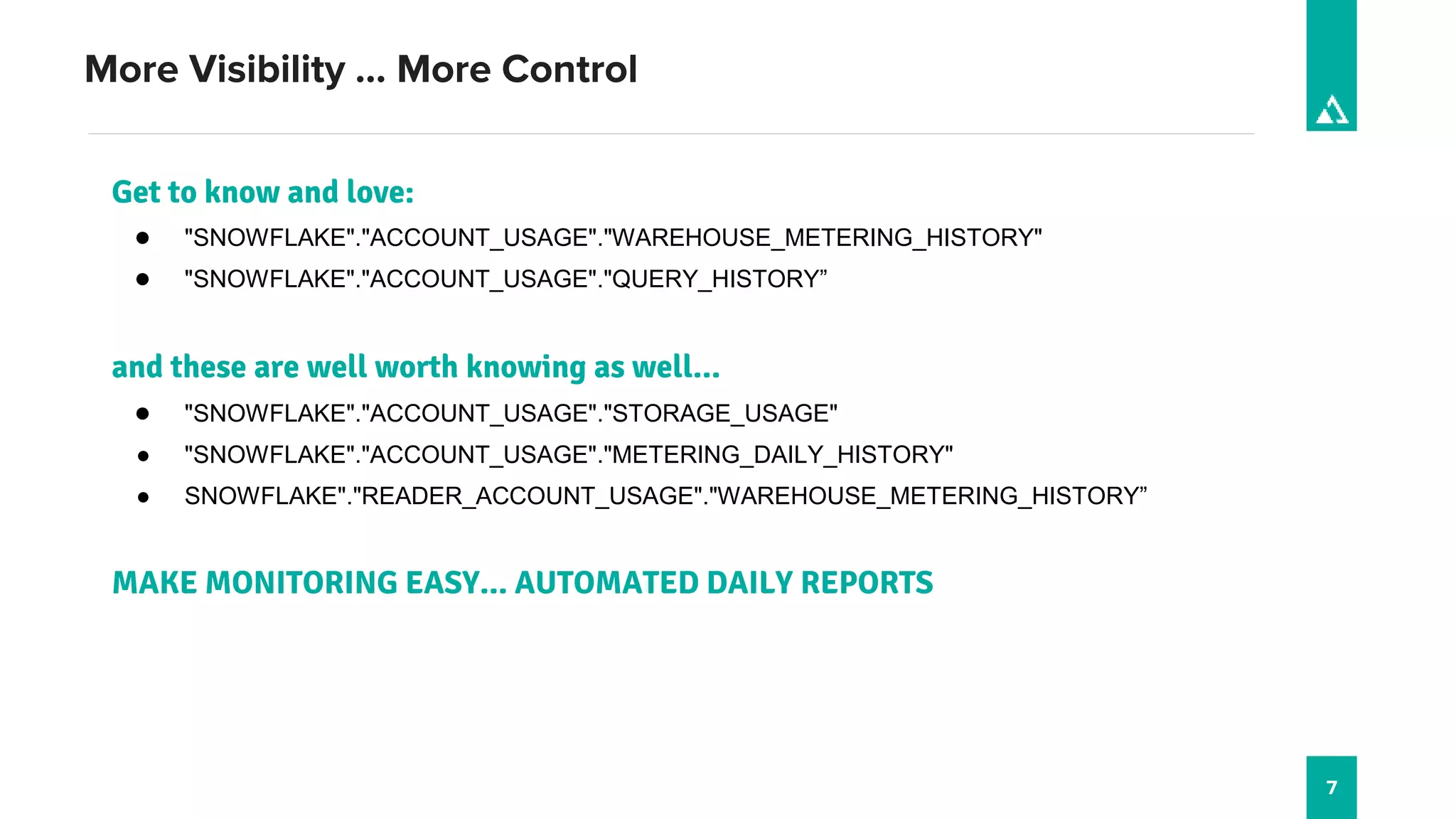 7
More Visibility … More Control
Get to know and love:
● "SNOWFLAKE"."ACCOUNT_USAGE"."WAREHOUSE_METERING_HISTORY"
● "SNOWFLAKE"."ACCOUNT_USAGE"."QUERY_HISTORY”
and these are well worth knowing as well…
● "SNOWFLAKE"."ACCOUNT_USAGE"."STORAGE_USAGE"
● "SNOWFLAKE"."ACCOUNT_USAGE"."METERING_DAILY_HISTORY"
● SNOWFLAKE"."READER_ACCOUNT_USAGE"."WAREHOUSE_METERING_HISTORY”
MAKE MONITORING EASY… AUTOMATED DAILY REPORTS
 