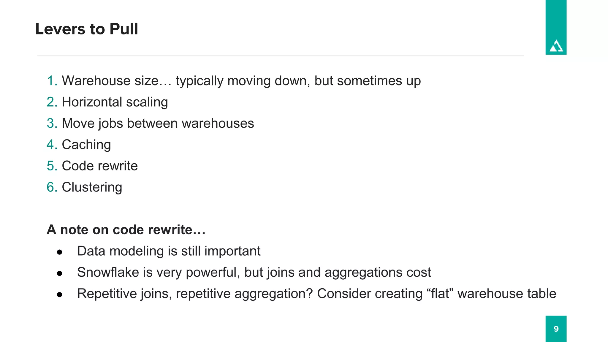 Levers to Pull
9
1. Warehouse size… typically moving down, but sometimes up
2. Horizontal scaling
3. Move jobs between warehouses
4. Caching
5. Code rewrite
6. Clustering
A note on code rewrite…
● Data modeling is still important
● Snowflake is very powerful, but joins and aggregations cost
● Repetitive joins, repetitive aggregation? Consider creating “flat” warehouse table
 